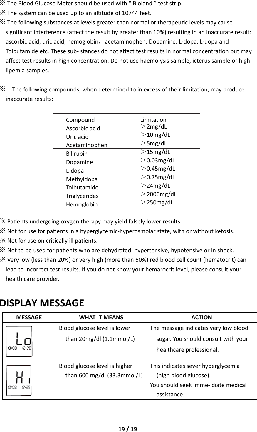 19/19※TheBloodGlucoseMetershouldbeusedwith“Bioland”teststrip.※Thesystemcanbeuseduptoanaltudeof10744feet.※Thefollowingsubstancesatlevelsgreaterthannormalortherapeuclevelsmaycausesignificantinterference(affecttheresultbygreaterthan10%)resultinginaninaccurateresult:ascorbicacid,uricacid,hemoglobin，acetaminophen,Dopamine,L‐dopa,L‐dopaandTolbutamideetc.Thesesub‐stancesdonotaffecttestresultsinnormalconcentrationbutmayaffecttestresultsinhighconcentration.Donotusehaemolysissample,icterussampleorhighlipemiasamples.※Thefollowingcompounds,whendeterminedtoinexcessoftheirlimitation,mayproduceinaccurateresults:Compound LimitationAscorbicacid ＞2mg/dLUricacid＞10mg/dLAcetaminophen ＞5mg/dLBilirubin＞15mg/dLDopamine＞0.03mg/dLL‐dopa＞0.45mg/dLMethyldopa＞0.75mg/dLTolbutamide ＞24mg/dLTriglycerides ＞2000mg/dLHemoglobin ＞250mg/dL※Paentsundergoingoxygentherapymayyieldfalselylowerresults.※Notforuseforpaentsinahyperglycemic‐hyperosmolarstate,withorwithoutketosis.※Notforuseoncriticallyillpatients.※Nottobeusedforpaentswhoaredehydrated,hypertensive,hypotensiveorinshock.※Verylow(lessthan20%)orveryhigh(morethan60%)redbloodcellcount(hematocrit)canleadtoincorrecttestresults.Ifyoudonotknowyourhemarocritlevel,pleaseconsultyourhealthcareprovider.DISPLAYMESSAGEMESSAGEWHATITMEANSACTIONBloodglucoselevelislowerthan20mg/dl(1.1mmol/L)Themessageindicatesverylowbloodsugar.Youshouldconsultwithyourhealthcareprofessional.Bloodglucoselevelishigherthan600mg/dl(33.3mmol/L)Thisindicatesseverhyperglycemia(highbloodglucose).Youshouldseekimme‐diatemedicalassistance.