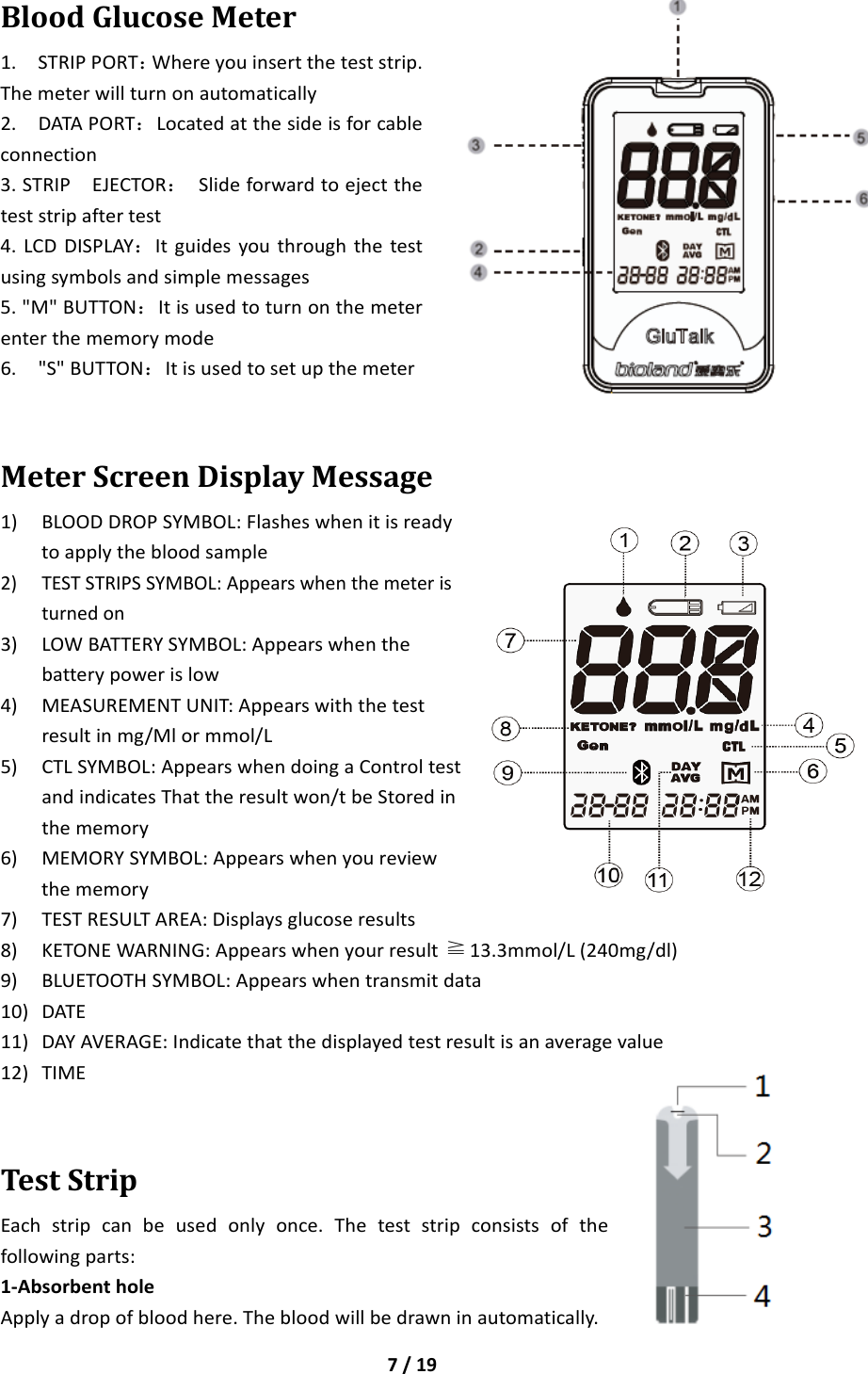 7/19BloodGlucoseMeter1.STRIPPORT：Whereyouinserttheteststrip.Themeterwillturnonautomatically2.DATAPORT：Locatedatthesideisforcableconnection3.STRIPEJECTOR：Slideforwardtoejecttheteststripaftertest4.LCDDISPLAY：Itguidesyouthroughthetestusingsymbolsandsimplemessages5.&quot;M&quot;BUTTON：Itisusedtoturnonthemeterenterthememorymode6.&quot;S&quot;BUTTON：ItisusedtosetupthemeterMeterScreenDisplayMessage1) BLOODDROPSYMBOL:Flasheswhenitisreadytoapplythebloodsample2) TESTSTRIPSSYMBOL:Appearswhenthemeteristurnedon3) LOWBATTERYSYMBOL:Appearswhenthebatterypowerislow4) MEASUREMENTUNIT:Appearswiththetestresultinmg/Mlormmol/L5) CTLSYMBOL:AppearswhendoingaControltestandindicatesThattheresultwon/tbeStoredinthememory6) MEMORYSYMBOL:Appearswhenyoureviewthememory7) TESTRESULTAREA:Displaysglucoseresults8) KETONEWARNING:Appearswhenyourresult≧13.3mmol/L(240mg/dl)9) BLUETOOTHSYMBOL:Appearswhentransmitdata10) DATE11) DAYAVERAGE:Indicatethatthedisplayedtestresultisanaveragevalue12) TIMETestStripEachstripcanbeusedonlyonce.Theteststripconsistsofthefollowingparts:1‐AbsorbentholeApplyadropofbloodhere.Thebloodwillbedrawninautomatically.