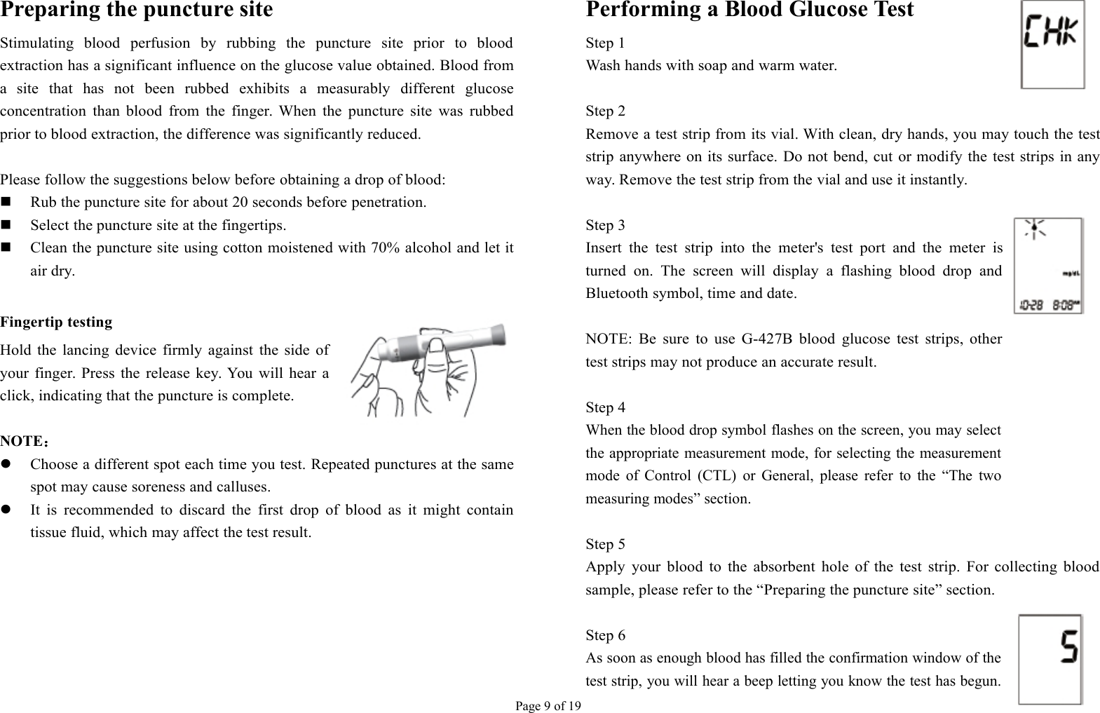 Page 9 of 19Preparing the puncture siteStimulating blood perfusion by rubbing the puncture site prior to bloodextraction has a significant influence on the glucose value obtained. Blood froma site that has not been rubbed exhibits a measurably different glucoseconcentration than blood from the finger. When the puncture site was rubbedprior to blood extraction, the difference was significantly reduced.Please follow the suggestions below before obtaining a drop of blood:Rub the puncture site for about 20 seconds before penetration.Select the puncture site at the fingertips.Clean the puncture site using cotton moistened with 70% alcohol and let itair dry.Fingertip testingHold the lancing device firmly against the side ofyour finger. Press the release key. You will hear aclick, indicating that the puncture is complete.NOTE：Choose a different spot each time you test. Repeated punctures at the samespot may cause soreness and calluses.It is recommended to discard the first drop of blood as it might containtissue fluid, which may affect the test result.Performing a Blood Glucose TestStep 1Wash hands with soap and warm water.Step 2Remove a test strip from its vial. With clean, dry hands, you may touch the teststrip anywhere on its surface. Do not bend, cut or modify the test strips in anyway. Remove the test strip from the vial and use it instantly.Step 3Insert the test strip into the meter&apos;s test port and the meter isturned on. The screen will display a flashing blood drop andBluetooth symbol, time and date.NOTE: Be sure to use G-427B blood glucose test strips, othertest strips may not produce an accurate result.Step 4When the blood drop symbol flashes on the screen, you may selectthe appropriate measurement mode, for selecting the measurementmode of Control (CTL) or General, please refer to the “The twomeasuring modes” section.Step 5Apply your blood to the absorbent hole of the test strip. For collecting bloodsample, please refer to the “Preparing the puncture site” section.Step 6As soon as enough blood has filled the confirmation window of thetest strip, you will hear a beep letting you know the test has begun.