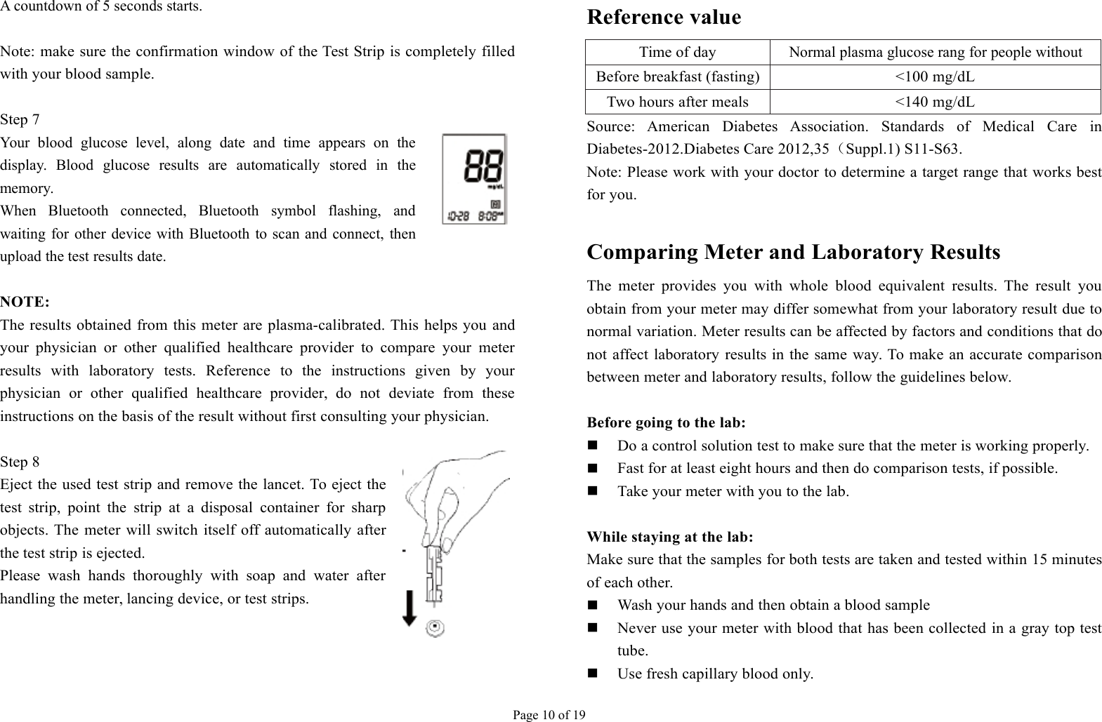 Page 10 of 19A countdown of 5 seconds starts.Note: make sure the confirmation window of the Test Strip is completely filledwith your blood sample.Step 7Your blood glucose level, along date and time appears on thedisplay. Blood glucose results are automatically stored in thememory.When Bluetooth connected, Bluetooth symbol flashing, andwaiting for other device with Bluetooth to scan and connect, thenupload the test results date.NOTE:The results obtained from this meter are plasma-calibrated. This helps you andyour physician or other qualified healthcare provider to compare your meterresults with laboratory tests. Reference to the instructions given by yourphysician or other qualified healthcare provider, do not deviate from theseinstructions on the basis of the result without first consulting your physician.Step 8Eject the used test strip and remove the lancet. To eject thetest strip, point the strip at a disposal container for sharpobjects. The meter will switch itself off automatically afterthe test strip is ejected.Please wash hands thoroughly with soap and water afterhandling the meter, lancing device, or test strips.Reference valueTime of dayNormal plasma glucose rang for people withoutdiabetesBefore breakfast (fasting)&lt;100 mg/dLTwo hours after meals&lt;140 mg/dLSource: American Diabetes Association. Standards of Medical Care inDiabetes-2012.Diabetes Care 2012,35（Suppl.1) S11-S63.Note: Please work with your doctor to determine a target range that works bestfor you.Comparing Meter and Laboratory ResultsThe meter provides you with whole blood equivalent results. The result youobtain from your meter may differ somewhat from your laboratory result due tonormal variation. Meter results can be affected by factors and conditions that donot affect laboratory results in the same way. To make an accurate comparisonbetween meter and laboratory results, follow the guidelines below.Before going to the lab:Do a control solution test to make sure that the meter is working properly.Fast for at least eight hours and then do comparison tests, if possible.Take your meter with you to the lab.While staying at the lab:Make sure that the samples for both tests are taken and tested within 15 minutesof each other.Wash your hands and then obtain a blood sampleNever use your meter with blood that has been collected in a gray top testtube.Use fresh capillary blood only.