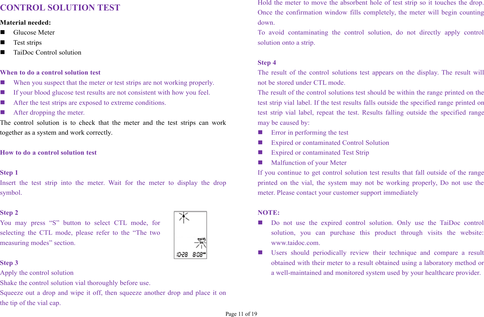 Page 11 of 19CONTROL SOLUTION TESTMaterial needed:Glucose MeterTest stripsTaiDoc Control solutionWhen to do a control solution testWhen you suspect that the meter or test strips are not working properly.If your blood glucose test results are not consistent with how you feel.After the test strips are exposed to extreme conditions.After dropping the meter.The control solution is to check that the meter and the test strips can worktogether as a system and work correctly.How to do a control solution testStep 1Insert the test strip into the meter. Wait for the meter to display the dropsymbol.Step 2You may press “S” button to select CTL mode, forselecting the CTL mode, please refer to the “The twomeasuring modes” section.Step 3Apply the control solutionShake the control solution vial thoroughly before use.Squeeze out a drop and wipe it off, then squeeze another drop and place it onthe tip of the vial cap.Hold the meter to move the absorbent hole of test strip so it touches the drop.Once the confirmation window fills completely, the meter will begin countingdown.To avoid contaminating the control solution, do not directly apply controlsolution onto a strip.Step 4The result of the control solutions test appears on the display. The result willnot be stored under CTL mode.The result of the control solutions test should be within the range printed on thetest strip vial label. If the test results falls outside the specified range printed ontest strip vial label, repeat the test. Results falling outside the specified rangemay be caused by:Error in performing the testExpired or contaminated Control SolutionExpired or contaminated Test StripMalfunction of your MeterIf you continue to get control solution test results that fall outside of the rangeprinted on the vial, the system may not be working properly, Do not use themeter. Please contact your customer support immediatelyNOTE:Do not use the expired control solution. Only use the TaiDoc controlsolution, you can purchase this product through visits the website:www.taidoc.com.Users should periodically review their technique and compare a resultobtained with their meter to a result obtained using a laboratory method ora well-maintained and monitored system used by your healthcare provider.