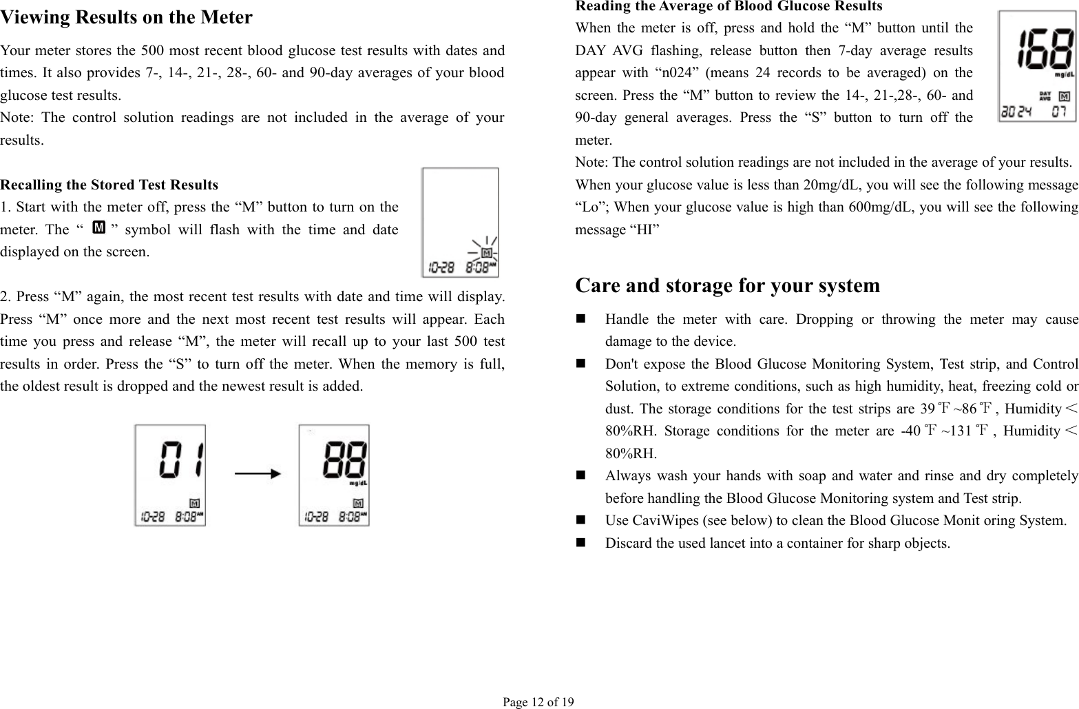 Page 12 of 19Viewing Results on the MeterYour meter stores the 500 most recent blood glucose test results with dates andtimes. It also provides 7-, 14-, 21-, 28-, 60- and 90-day averages of your bloodglucose test results.Note: The control solution readings are not included in the average of yourresults.Recalling the Stored Test Results1. Start with the meter off, press the “M” button to turn on themeter. The “ ” symbol will flash with the time and datedisplayed on the screen.2. Press “M” again, the most recent test results with date and time will display.Press “M” once more and the next most recent test results will appear. Eachtime you press and release “M”, the meter will recall up to your last 500 testresults in order. Press the “S” to turn off the meter. When the memory is full,the oldest result is dropped and the newest result is added.Reading the Average of Blood Glucose ResultsWhen the meter is off, press and hold the “M” button until theDAY AVG flashing, release button then 7-day average resultsappear with “n024” (means 24 records to be averaged) on thescreen. Press the “M” button to review the 14-, 21-,28-, 60- and90-day general averages. Press the “S” button to turn off themeter.Note: The control solution readings are not included in the average of your results.When your glucose value is less than 20mg/dL, you will see the following message“Lo”; When your glucose value is high than 600mg/dL, you will see the followingmessage “HI”Care and storage for your systemHandle the meter with care. Dropping or throwing the meter may causedamage to the device.Don&apos;t expose the Blood Glucose Monitoring System, Test strip, and ControlSolution, to extreme conditions, such as high humidity, heat, freezing cold ordust. The storage conditions for the test strips are 39 ℉~86℉, Humidity ＜80%RH. Storage conditions for the meter are -40 ℉~131 ℉, Humidity ＜80%RH.Always wash your hands with soap and water and rinse and dry completelybefore handling the Blood Glucose Monitoring system and Test strip.Use CaviWipes (see below) to clean the Blood Glucose Monit oring System.Discard the used lancet into a container for sharp objects.