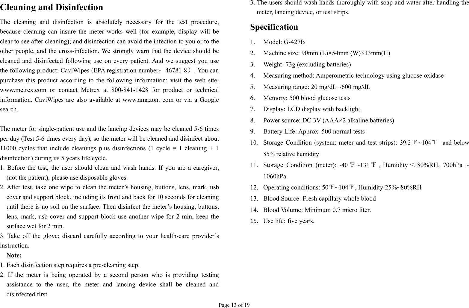 Page 13 of 19Cleaning and DisinfectionThe cleaning and disinfection is absolutely necessary for the test procedure,because cleaning can insure the meter works well (for example, display will beclear to see after cleaning); and disinfection can avoid the infection to you or to theother people, and the cross-infection. We strongly warn that the device should becleaned and disinfected following use on every patient. And we suggest you usethe following product: CaviWipes (EPA registration number：46781-8）. You canpurchase this product according to the following information: visit the web site:www.metrex.com or contact Metrex at 800-841-1428 for product or technicalinformation. CaviWipes are also available at www.amazon. com or via a Googlesearch.The meter for single-patient use and the lancing devices may be cleaned 5-6 timesper day (Test 5-6 times every day), so the meter will be cleaned and disinfect about11000 cycles that include cleanings plus disinfections (1 cycle = 1 cleaning + 1disinfection) during its 5 years life cycle.1. Before the test, the user should clean and wash hands. If you are a caregiver,(not the patient), please use disposable gloves.2. After test, take one wipe to clean the meter’s housing, buttons, lens, mark, usbcover and support block, including its front and back for 10 seconds for cleaninguntil there is no soil on the surface. Then disinfect the meter’s housing, buttons,lens, mark, usb cover and support block use another wipe for 2 min, keep thesurface wet for 2 min.3. Take off the glove; discard carefully according to your health-care provider’sinstruction.Note:1. Each disinfection step requires a pre-cleaning step.2. If the meter is being operated by a second person who is providing testingassistance to the user, the meter and lancing device shall be cleaned anddisinfected first.3. The users should wash hands thoroughly with soap and water after handling themeter, lancing device, or test strips.Specification1. Model: G-427B2. Machine size: 90mm (L)×54mm (W)×13mm(H)3. Weight: 73g (excluding batteries)4. Measuring method: Amperometric technology using glucose oxidase5. Measuring range: 20 mg/dL ~600 mg/dL6. Memory: 500 blood glucose tests7. Display: LCD display with backlight8. Power source: DC 3V (AAA×2 alkaline batteries)9. Battery Life: Approx. 500 normal tests10. Storage Condition (system: meter and test strips): 39.2℉~104 ℉and below85% relative humidity11. Storage Condition (meter): -40 ℉~131 ℉,Humidity ＜80%RH, 700hPa ~1060hPa12. Operating conditions: 50℉~104℉, Humidity:25%~80%RH13. Blood Source: Fresh capillary whole blood14. Blood Volume: Minimum 0.7 micro liter.15. Use life: five years.