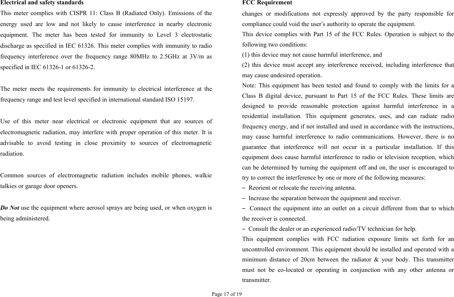 Page 17 of 19Electrical and safety standardsThis meter complies with CISPR 11: Class B (Radiated Only). Emissions of theenergy used are low and not likely to cause interference in nearby electronicequipment. The meter has been tested for immunity to Level 3 electrostaticdischarge as specified in IEC 61326. This meter complies with immunity to radiofrequency interference over the frequency range 80MHz to 2.5GHz at 3V/m asspecified in IEC 61326-1 or 61326-2.The meter meets the requirements for immunity to electrical interference at thefrequency range and test level specified in international standard ISO 15197.Use of this meter near electrical or electronic equipment that are sources ofelectromagnetic radiation, may interfere with proper operation of this meter. It isadvisable to avoid testing in close proximity to sources of electromagneticradiation.Common sources of electromagnetic radiation includes mobile phones, walkietalkies or garage door openers.Do Not use the equipment where aerosol sprays are being used, or when oxygen isbeing administered.FCC Requirementchanges or modifications not expressly approved by the party responsible forcompliance could void the user’s authority to operate the equipment.This device complies with Part 15 of the FCC Rules. Operation is subject to thefollowing two conditions:(1) this device may not cause harmful interference, and(2) this device must accept any interference received, including interference thatmay cause undesired operation.Note: This equipment has been tested and found to comply with the limits for aClass B digital device, pursuant to Part 15 of the FCC Rules. These limits aredesigned to provide reasonable protection against harmful interference in aresidential installation. This equipment generates, uses, and can radiate radiofrequency energy, and if not installed and used in accordance with the instructions,may cause harmful interference to radio communications. However, there is noguarantee that interference will not occur in a particular installation. If thisequipment does cause harmful interference to radio or television reception, whichcan be determined by turning the equipment off and on, the user is encouraged totry to correct the interference by one or more of the following measures:–Reorient or relocate the receiving antenna.–Increase the separation between the equipment and receiver.–Connect the equipment into an outlet on a circuit different from that to whichthe receiver is connected.–Consult the dealer or an experienced radio/TV technician for help.This equipment complies with FCC radiation exposure limits set forth for anuncontrolled environment. This equipment should be installed and operated with aminimum distance of 20cm between the radiator &amp; your body. This transmittermust not be co-located or operating in conjunction with any other antenna ortransmitter.