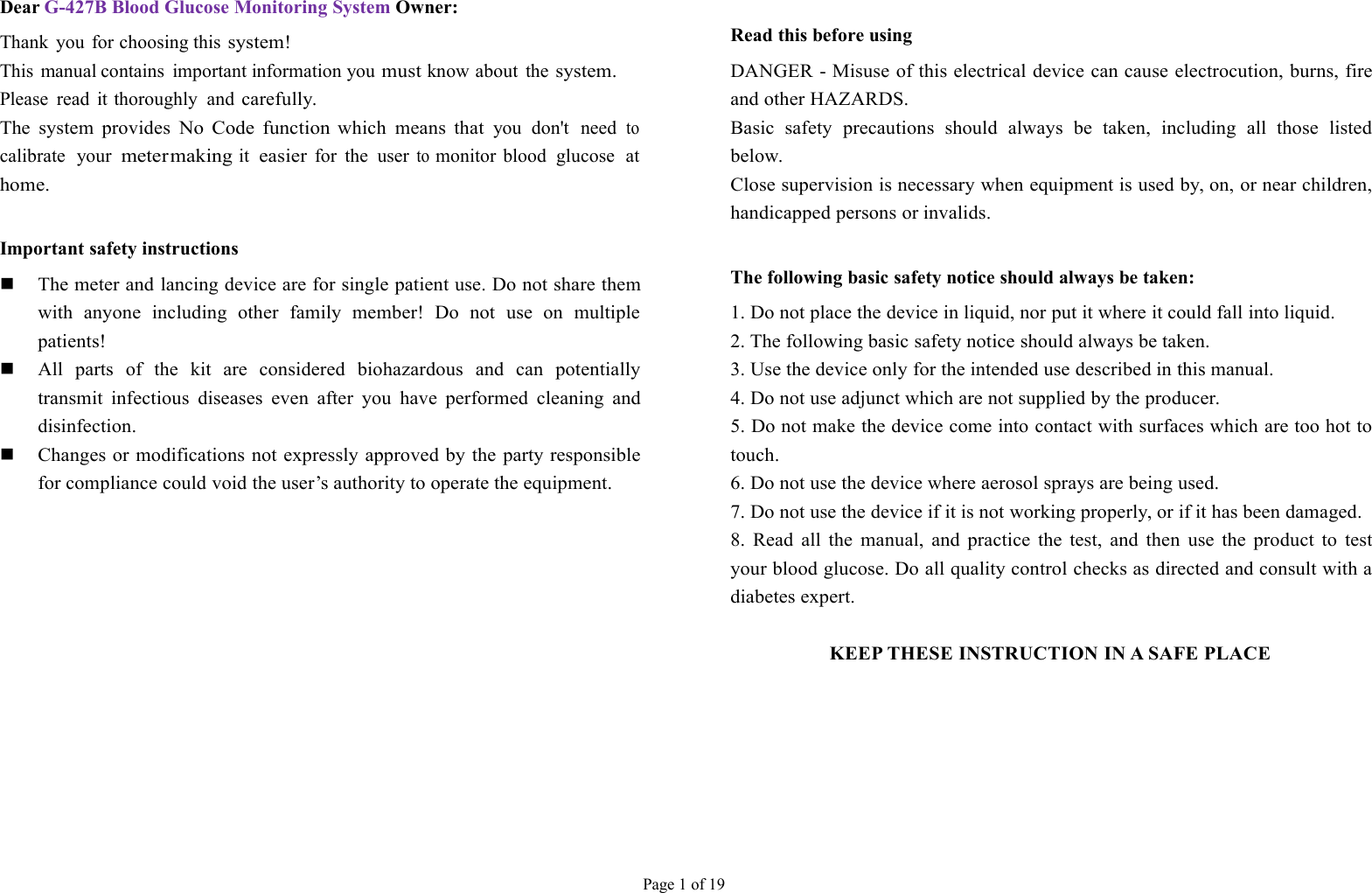 Page 1 of 19Dear G-427B Blood Glucose Monitoring System Owner:Thank you for choosing thissystem!This manual contains important information youmustknow about thesystem.Please read it thoroughly andcarefully.The system providesNo Code functionwhich means thatyou don&apos;t needtocalibrate yourmetermakingiteasierfor the usertomonitor blood glucose athome.Important safety instructionsThe meter and lancing device are for single patient use. Do not share themwith anyone including other family member! Do not use on multiplepatients!All parts of the kit are considered biohazardous and can potentiallytransmit infectious diseases even after you have performed cleaning anddisinfection.Changes or modifications not expressly approved by the party responsiblefor compliance could void the user’s authority to operate the equipment.Read this before usingDANGER - Misuse of this electrical device can cause electrocution, burns, fireand other HAZARDS.Basic safety precautions should always be taken, including all those listedbelow.Close supervision is necessary when equipment is used by, on, or near children,handicapped persons or invalids.The following basic safety notice should always be taken:1. Do not place the device in liquid, nor put it where it could fall into liquid.2. The following basic safety notice should always be taken.3. Use the device only for the intended use described in this manual.4. Do not use adjunct which are not supplied by the producer.5. Do not make the device come into contact with surfaces which are too hot totouch.6. Do not use the device where aerosol sprays are being used.7. Do not use the device if it is not working properly, or if it has been damaged.8. Read all the manual, and practice the test, and then use the product to testyour blood glucose. Do all quality control checks as directed and consult with adiabetes expert.KEEP THESE INSTRUCTION IN A SAFE PLACE