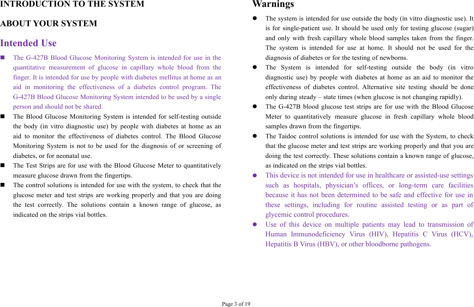 Page 3 of 19INTRODUCTION TO THE SYSTEMABOUT YOUR SYSTEMIntended UseThe G-427B Blood Glucose Monitoring System is intended for use in thequantitative measurement of glucose in capillary whole blood from thefinger. It is intended for use by people with diabetes mellitus at home as anaid in monitoring the effectiveness of a diabetes control program. TheG-427B Blood Glucose Monitoring System intended to be used by a singleperson and should not be shared.The Blood Glucose Monitoring System is intended for self-testing outsidethe body (in vitro diagnostic use) by people with diabetes at home as anaid to monitor the effectiveness of diabetes control. The Blood GlucoseMonitoring System is not to be used for the diagnosis of or screening ofdiabetes, or for neonatal use.The Test Strips are for use with the Blood Glucose Meter to quantitativelymeasure glucose drawn from the fingertips.The control solutions is intended for use with the system, to check that theglucose meter and test strips are working properly and that you are doingthe test correctly. The solutions contain a known range of glucose, asindicated on the strips vial bottles.WarningsThe system is intended for use outside the body (in vitro diagnostic use). Itis for single-patient use. It should be used only for testing glucose (sugar)and only with fresh capillary whole blood samples taken from the finger.The system is intended for use at home. It should not be used for thediagnosis of diabetes or for the testing of newborns.The System is intended for self-testing outside the body (in vitrodiagnostic use) by people with diabetes at home as an aid to monitor theeffectiveness of diabetes control. Alternative site testing should be doneonly during steady – state times (when glucose is not changing rapidly).The G-427B blood glucose test strips are for use with the Blood GlucoseMeter to quantitatively measure glucose in fresh capillary whole bloodsamples drawn from the fingertips.The Taidoc control solutions is intended for use with the System, to checkthat the glucose meter and test strips are working properly and that you aredoing the test correctly. These solutions contain a known range of glucose,as indicated on the strips vial bottles.This device is not intended for use in healthcare or assisted-use settingssuch as hospitals, physician’s offices, or long-term care facilitiesbecause it has not been determined to be safe and effective for use inthese settings, including for routine assisted testing or as part ofglycemic control procedures.Use of this device on multiple patients may lead to transmission ofHuman Immunodeficiency Virus (HIV), Hepatitis C Virus (HCV),Hepatitis B Virus (HBV), or other bloodborne pathogens.