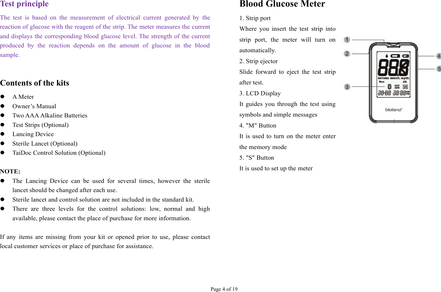 Page 4 of 19Test principleThe test is based on the measurement of electrical current generated by thereaction of glucose with the reagent of the strip. The meter measures the currentand displays the corresponding blood glucose level. The strength of the currentproduced by the reaction depends on the amount of glucose in the bloodsample.Contents of the kitsA MeterOwner’s ManualTwo AAA Alkaline BatteriesTest Strips (Optional)Lancing DeviceSterile Lancet (Optional)TaiDoc Control Solution (Optional)NOTE:The Lancing Device can be used for several times, however the sterilelancet should be changed after each use.Sterile lancet and control solution are not included in the standard kit.There are three levels for the control solutions: low, normal and highavailable, please contact the place of purchase for more information.If any items are missing from your kit or opened prior to use, please contactlocal customer services or place of purchase for assistance.Blood Glucose Meter1. Strip portWhere you insert the test strip intostrip port, the meter will turn onautomatically.2. Strip ejectorSlide forward to eject the test stripafter test.3. LCD DisplayIt guides you through the test usingsymbols and simple messages4. &quot;M&quot; ButtonIt is used to turn on the meter enterthe memory mode5. &quot;S&quot; ButtonIt is used to set up the meter