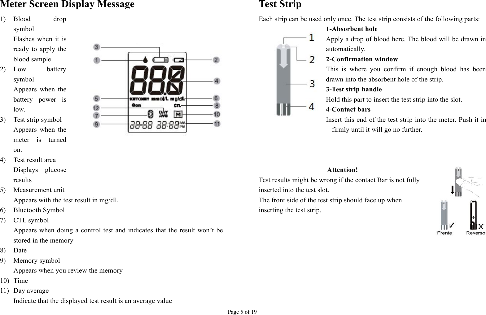 Page 5 of 19Meter Screen Display Message1) Blood dropsymbolFlashes when it isready to apply theblood sample.2) Low batterysymbolAppears when thebattery power islow.3) Test strip symbolAppears when themeter is turnedon.4) Test result areaDisplays glucoseresults5) Measurement unitAppears with the test result in mg/dL6) Bluetooth Symbol7) CTL symbolAppears when doing a control test and indicates that the result won’t bestored in the memory8) Date9) Memory symbolAppears when you review the memory10) Time11) Day averageIndicate that the displayed test result is an average valueTest StripEach strip can be used only once. The test strip consists of the following parts:1-Absorbent holeApply a drop of blood here. The blood will be drawn inautomatically.2-Confirmation windowThis is where you confirm if enough blood has beendrawn into the absorbent hole of the strip.3-Test strip handleHold this part to insert the test strip into the slot.4-Contact barsInsert this end of the test strip into the meter. Push it infirmly until it will go no further.Attention!Test results might be wrong if the contact Bar is not fullyinserted into the test slot.The front side of the test strip should face up wheninserting the test strip.