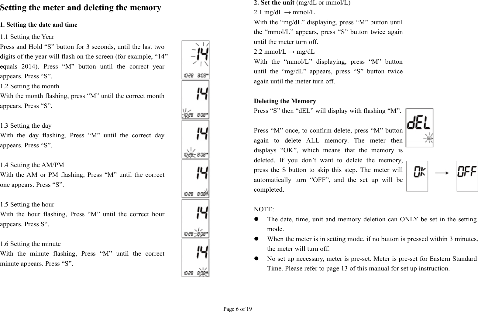 Page 6 of 19Setting the meter and deleting the memory1. Setting the date and time1.1 Setting the YearPress and Hold “S” button for 3 seconds, until the last twodigits of the year will flash on the screen (for example, “14”equals 2014). Press “M” button until the correct yearappears. Press “S”.1.2 Setting the monthWith the month flashing, press “M” until the correct monthappears. Press “S”.1.3 Setting the dayWith the day flashing, Press “M” until the correct dayappears. Press “S”.1.4 Setting the AM/PMWith the AM or PM flashing, Press “M” until the correctone appears. Press “S”.1.5 Setting the hourWith the hour flashing, Press “M” until the correct hourappears. Press S“.1.6 Setting the minuteWith the minute flashing, Press “M” until the correctminute appears. Press “S”.2. Set the unit(mg/dL or mmol/L)2.1 mg/dL → mmol/LWith the “mg/dL” displaying, press “M” button untilthe “mmol/L” appears, press “S” button twice againuntil the meter turn off.2.2 mmol/L → mg/dLWith the “mmol/L” displaying, press “M” buttonuntil the “mg/dL” appears, press “S” button twiceagain until the meter turn off.Deleting the MemoryPress “S” then “dEL” will display with flashing “M”.Press “M” once, to confirm delete, press “M” buttonagain to delete ALL memory. The meter thendisplays “OK”, which means that the memory isdeleted. If you don’t want to delete the memory,press the S button to skip this step. The meter willautomatically turn “OFF”, and the set up will becompleted.NOTE:The date, time, unit and memory deletion can ONLY be set in the settingmode.When the meter is in setting mode, if no button is pressed within 3 minutes,the meter will turn off.No set up necessary, meter is pre-set. Meter is pre-set for Eastern StandardTime. Please refer to page 13 of this manual for set up instruction.