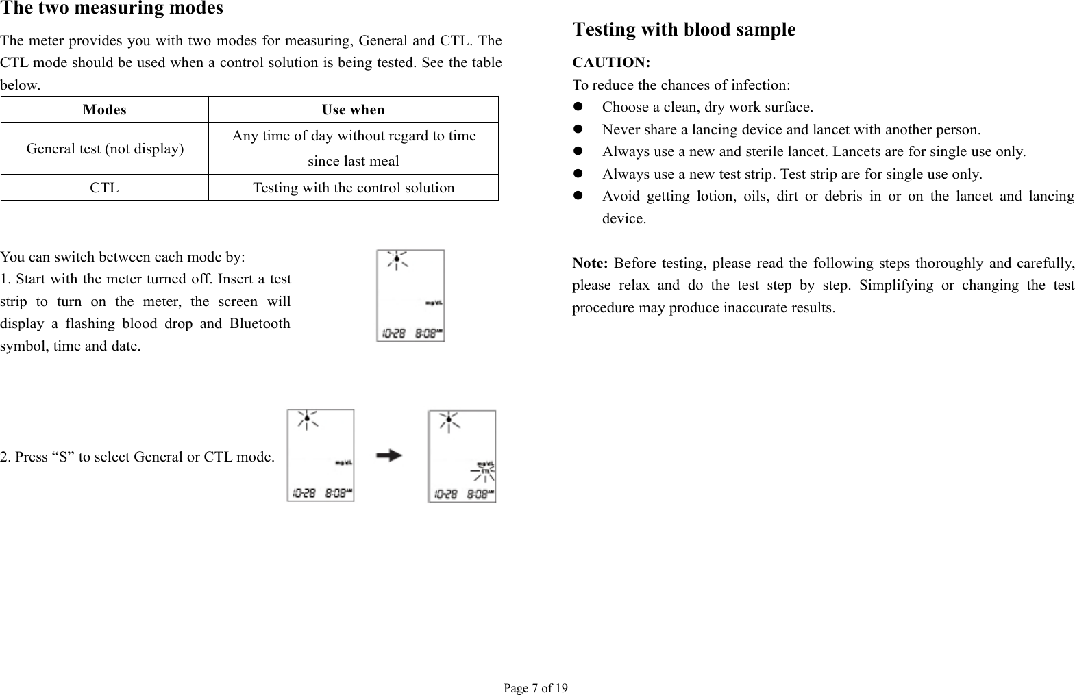 Page 7 of 19The two measuring modesThe meter provides you with two modes for measuring, General and CTL. TheCTL mode should be used when a control solution is being tested. See the tablebelow.ModesUse whenGeneral test (not display)Any time of day without regard to timesince last mealCTLTesting with the control solutionYou can switch between each mode by:1. Start with the meter turned off. Insert a teststrip to turn on the meter, the screen willdisplay a flashing blood drop and Bluetoothsymbol, time and date.2. Press “S” to select General or CTL mode.Testing with blood sampleCAUTION:To reduce the chances of infection:Choose a clean, dry work surface.Never share a lancing device and lancet with another person.Always use a new and sterile lancet. Lancets are for single use only.Always use a new test strip. Test strip are for single use only.Avoid getting lotion, oils, dirt or debris in or on the lancet and lancingdevice.Note:Before testing, please read the following steps thoroughly and carefully,please relax and do the test step by step. Simplifying or changing the testprocedure may produce inaccurate results.