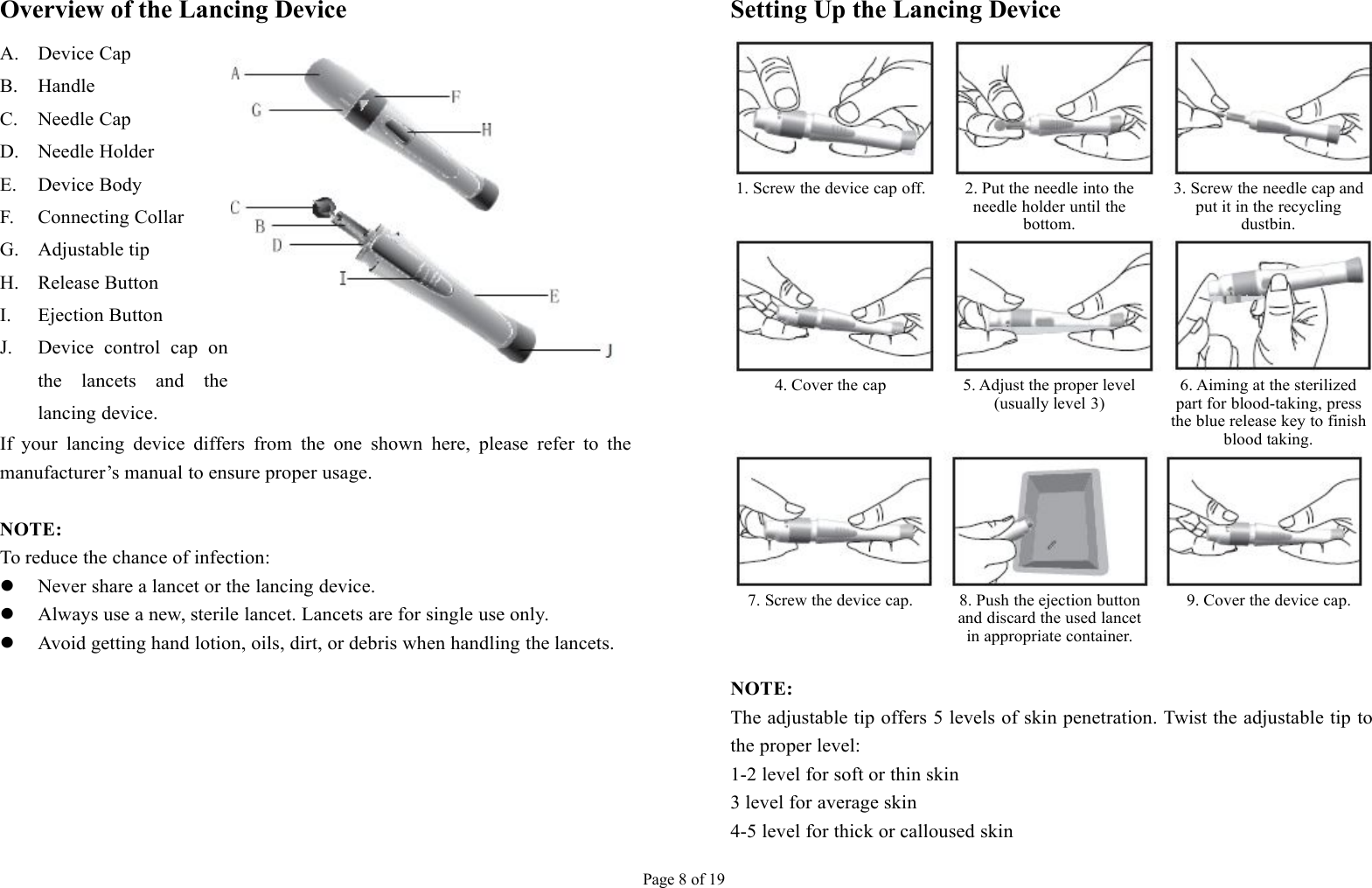 Page 8 of 19Overview of the Lancing DeviceA. Device CapB. HandleC. Needle CapD. Needle HolderE. Device BodyF. Connecting CollarG. Adjustable tipH. Release ButtonI. Ejection ButtonJ. Device control cap onthe lancets and thelancing device.If your lancing device differs from the one shown here, please refer to themanufacturer’s manual to ensure proper usage.NOTE:To reduce the chance of infection:Never share a lancet or the lancing device.Always use a new, sterile lancet. Lancets are for single use only.Avoid getting hand lotion, oils, dirt, or debris when handling the lancets.Setting Up the Lancing Device1. Screw the device cap off.2. Put the needle into theneedle holder until thebottom.3. Screw the needle cap andput it in the recyclingdustbin.4. Cover the cap5. Adjust the proper level(usually level 3)6. Aiming at the sterilizedpart for blood-taking, pressthe blue release key to finishblood taking.7. Screw the device cap.8. Push the ejection buttonand discard the used lancetin appropriate container.9. Cover the device cap.NOTE:The adjustable tip offers 5 levels of skin penetration. Twist the adjustable tip tothe proper level:1-2 level for soft or thin skin3 level for average skin4-5 level for thick or calloused skin