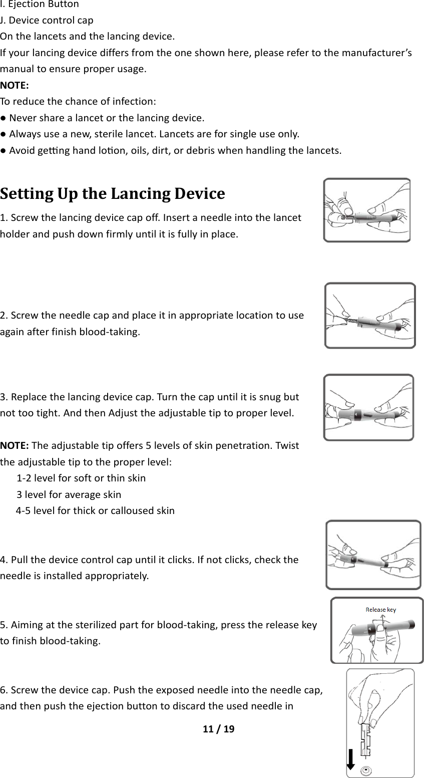 11/19I.EjectionButtonJ.DevicecontrolcapOnthelancetsandthelancingdevice.Ifyourlancingdevicediffersfromtheoneshownhere,pleaserefertothemanufacturer’smanualtoensureproperusage.NOTE:Toreducethechanceofinfection:●Neversharealancetorthelancingdevice.●Alwaysuseanew,sterilelancet.Lancetsareforsingleuseonly.●Avoidgenghandloon,oils,dirt,ordebriswhenhandlingthelancets.SettingUptheLancingDevice1.Screwthelancingdevicecapoff.Insertaneedleintothelancetholderandpushdownfirmlyuntilitisfullyinplace.2.Screwtheneedlecapandplaceitinappropriatelocationtouseagainafterfinishblood‐taking.3.Replacethelancingdevicecap.Turnthecapuntilitissnugbutnottootight.AndthenAdjusttheadjustabletiptoproperlevel.NOTE:Theadjustabletipoffers5levelsofskinpenetration.Twisttheadjustabletiptotheproperlevel:1‐2levelforsoftorthinskin3levelforaverageskin4‐5levelforthickorcallousedskin4.Pullthedevicecontrolcapuntilitclicks.Ifnotclicks,checktheneedleisinstalledappropriately.5.Aimingatthesterilizedpartforblood‐taking,pressthereleasekeytofinishblood‐taking.6.Screwthedevicecap.Pushtheexposedneedleintotheneedlecap,andthenpushtheejectionbuttontodiscardtheusedneedlein