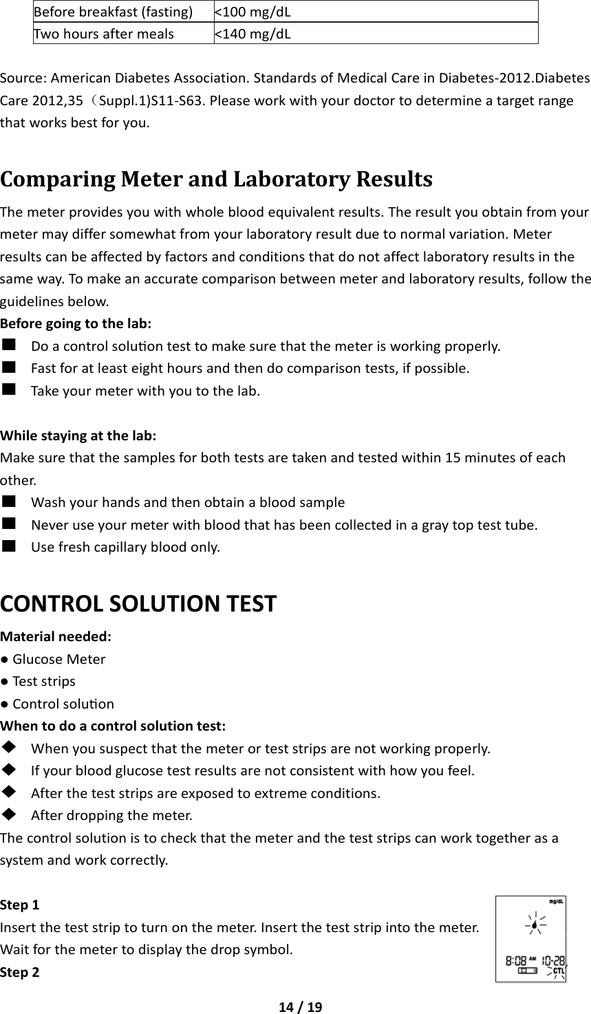14/19Beforebreakfast(fasting)&lt;100mg/dLTwohoursaftermeals&lt;140mg/dLSource:AmericanDiabetesAssociation.StandardsofMedicalCareinDiabetes‐2012.DiabetesCare2012,35（Suppl.1)S11‐S63.Pleaseworkwithyourdoctortodetermineatargetrangethatworksbestforyou.ComparingMeterandLaboratoryResultsThemeterprovidesyouwithwholebloodequivalentresults.Theresultyouobtainfromyourmetermaydiffersomewhatfromyourlaboratoryresultduetonormalvariation.Meterresultscanbeaffectedbyfactorsandconditionsthatdonotaffectlaboratoryresultsinthesameway.Tomakeanaccuratecomparisonbetweenmeterandlaboratoryresults,followtheguidelinesbelow.Beforegoingtothelab:■Doacontrolsoluontesttomakesurethatthemeterisworkingproperly.■Fastforatleasteighthoursandthendocomparisontests,ifpossible.■Takeyourmeterwithyoutothelab.Whilestayingatthelab:Makesurethatthesamplesforbothtestsaretakenandtestedwithin15minutesofeachother.■Washyourhandsandthenobtainabloodsample■Neveruseyourmeterwithbloodthathasbeencollectedinagraytoptesttube.■Usefreshcapillarybloodonly.CONTROLSOLUTIONTESTMaterialneeded:●GlucoseMeter●Teststrips●ControlsoluonWhentodoacontrolsolutiontest:◆Whenyoususpectthatthemeterorteststripsarenotworkingproperly.◆Ifyourbloodglucosetestresultsarenotconsistentwithhowyoufeel.◆Aftertheteststripsareexposedtoextremeconditions.◆Afterdroppingthemeter.Thecontrolsolutionistocheckthatthemeterandtheteststripscanworktogetherasasystemandworkcorrectly.Step1Inserttheteststriptoturnonthemeter.Inserttheteststripintothemeter.Waitforthemetertodisplaythedropsymbol.Step2