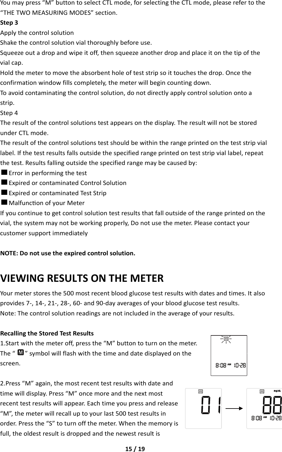 15/19Youmaypress“M”buttontoselectCTLmode,forselectingtheCTLmode,pleaserefertothe“THETWOMEASURINGMODES”section.Step3ApplythecontrolsolutionShakethecontrolsolutionvialthoroughlybeforeuse.Squeezeoutadropandwipeitoff,thensqueezeanotherdropandplaceitonthetipofthevialcap.Holdthemetertomovetheabsorbentholeofteststripsoittouchesthedrop.Oncetheconfirmationwindowfillscompletely,themeterwillbegincountingdown.Toavoidcontaminatingthecontrolsolution,donotdirectlyapplycontrolsolutionontoastrip.Step4Theresultofthecontrolsolutionstestappearsonthedisplay.TheresultwillnotbestoredunderCTLmode.Theresultofthecontrolsolutionstestshouldbewithintherangeprintedontheteststripviallabel.Ifthetestresultsfallsoutsidethespecifiedrangeprintedonteststripviallabel,repeatthetest.Resultsfallingoutsidethespecifiedrangemaybecausedby:■Errorinperformingthetest■ExpiredorcontaminatedControlSolution■ExpiredorcontaminatedTestStrip■MalfunconofyourMeterIfyoucontinuetogetcontrolsolutiontestresultsthatfalloutsideoftherangeprintedonthevial,thesystemmaynotbeworkingproperly,Donotusethemeter.PleasecontactyourcustomersupportimmediatelyNOTE:Donotusetheexpiredcontrolsolution.VIEWINGRESULTSONTHEMETERYourmeterstoresthe500mostrecentbloodglucosetestresultswithdatesandtimes.Italsoprovides7‐,14‐,21‐,28‐,60‐and90‐dayaveragesofyourbloodglucosetestresults.Note:Thecontrolsolutionreadingsarenotincludedintheaverageofyourresults.RecallingtheStoredTestResults1.Startwiththemeteroff,pressthe“M”buttontoturnonthemeter.The“”symbolwillflashwiththetimeanddatedisplayedonthescreen.2.Press“M”again,themostrecenttestresultswithdateandtimewilldisplay.Press“M”oncemoreandthenextmostrecenttestresultswillappear.Eachtimeyoupressandrelease“M”,themeterwillrecalluptoyourlast500testresultsinorder.Pressthe“S”toturnoffthemeter.Whenthememoryisfull,theoldestresultisdroppedandthenewestresultis