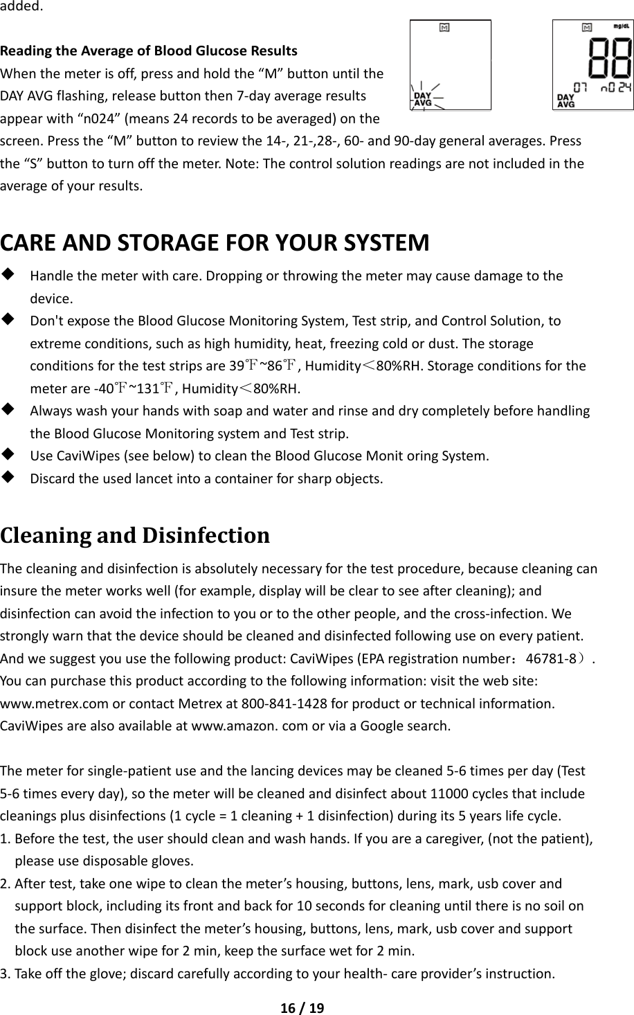 16/19added.ReadingtheAverageofBloodGlucoseResultsWhenthemeterisoff,pressandholdthe“M”buttonuntiltheDAYAVGflashing,releasebuttonthen7‐dayaverageresultsappearwith“n024”(means24recordstobeaveraged)onthescreen.Pressthe“M”buttontoreviewthe14‐,21‐,28‐,60‐and90‐daygeneralaverages.Pressthe“S”buttontoturnoffthemeter.Note:Thecontrolsolutionreadingsarenotincludedintheaverageofyourresults.CAREANDSTORAGEFORYOURSYSTEM◆Handlethemeterwithcare.Droppingorthrowingthemetermaycausedamagetothedevice.◆Don&apos;texposetheBloodGlucoseMonitoringSystem,Teststrip,andControlSolution,toextremeconditions,suchashighhumidity,heat,freezingcoldordust.Thestorageconditionsfortheteststripsare39℉~86℉,Humidity＜80%RH.Storageconditionsforthemeterare‐40℉~131℉,Humidity＜80%RH.◆AlwayswashyourhandswithsoapandwaterandrinseanddrycompletelybeforehandlingtheBloodGlucoseMonitoringsystemandTeststrip.◆UseCaviWipes(seebelow)tocleantheBloodGlucoseMonitoringSystem.◆Discardtheusedlancetintoacontainerforsharpobjects.CleaningandDisinfectionThecleaninganddisinfectionisabsolutelynecessaryforthetestprocedure,becausecleaningcaninsurethemeterworkswell(forexample,displaywillbecleartoseeaftercleaning);anddisinfectioncanavoidtheinfectiontoyouortotheotherpeople,andthecross‐infection.Westronglywarnthatthedeviceshouldbecleanedanddisinfectedfollowinguseoneverypatient.Andwesuggestyouusethefollowingproduct:CaviWipes(EPAregistrationnumber：46781‐8）.Youcanpurchasethisproductaccordingtothefollowinginformation:visitthewebsite:www.metrex.comorcontactMetrexat800‐841‐1428forproductortechnicalinformation.CaviWipesarealsoavailableatwww.amazon.comorviaaGooglesearch.Themeterforsingle‐patientuseandthelancingdevicesmaybecleaned5‐6timesperday(Test5‐6timeseveryday),sothemeterwillbecleanedanddisinfectabout11000cyclesthatincludecleaningsplusdisinfections(1cycle=1cleaning+1disinfection)duringits5yearslifecycle.1.Beforethetest,theusershouldcleanandwashhands.Ifyouareacaregiver,(notthepatient),pleaseusedisposablegloves.2.Aftertest,takeonewipetocleanthemeter’shousing,buttons,lens,mark,usbcoverandsupportblock,includingitsfrontandbackfor10secondsforcleaninguntilthereisnosoilonthesurface.Thendisinfectthemeter’shousing,buttons,lens,mark,usbcoverandsupportblockuseanotherwipefor2min,keepthesurfacewetfor2min.3.Takeofftheglove;discardcarefullyaccordingtoyourhealth‐careprovider’sinstruction.