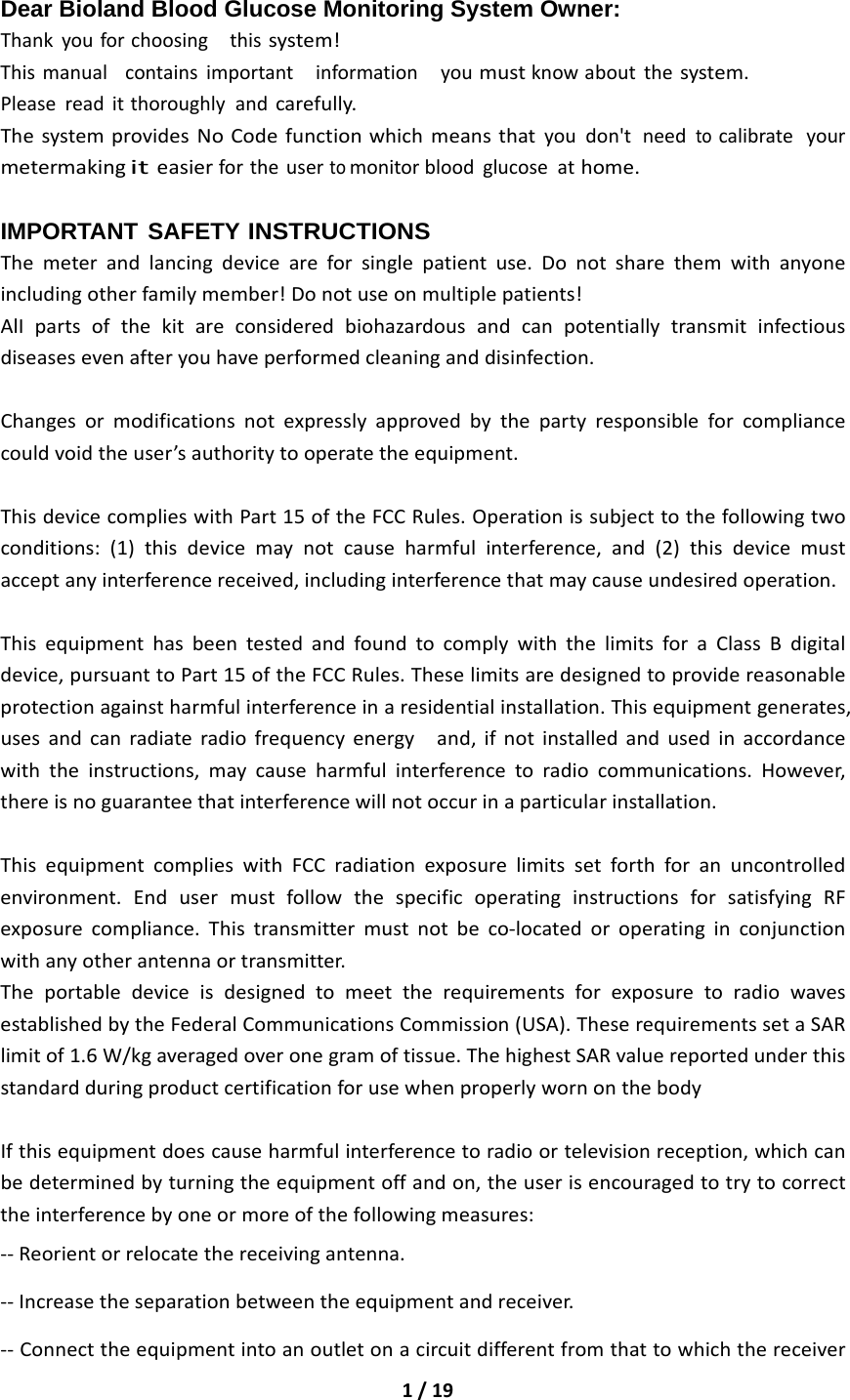 1/19Dear Bioland Blood Glucose Monitoring System Owner: Thankyouforchoosingthissystem!Thismanualcontainsimportantinformationyoumustknowaboutthesystem.Pleasereaditthoroughlyandcarefully.ThesystemprovidesNoCodefunctionwhichmeansthatyoudon&apos;tneedtocalibrateyourmetermakingiteasierfortheusertomonitorbloodglucoseathome.IMPORTANT SAFETY INSTRUCTIONS Themeterandlancingdeviceareforsinglepatientuse.Donotsharethemwithanyoneincludingotherfamilymember!Donotuseonmultiplepatients!AlIpartsofthekitareconsideredbiohazardousandcanpotentiallytransmitinfectiousdiseasesevenafteryouhaveperformedcleaninganddisinfection.Changesormodificationsnotexpresslyapprovedbythepartyresponsibleforcompliancecouldvoidtheuser’sauthoritytooperatetheequipment.ThisdevicecomplieswithPart15oftheFCCRules.Operationissubjecttothefollowingtwoconditions:(1)thisdevicemaynotcauseharmfulinterference,and(2)thisdevicemustacceptanyinterferencereceived,includinginterferencethatmaycauseundesiredoperation.ThisequipmenthasbeentestedandfoundtocomplywiththelimitsforaClassBdigitaldevice,pursuanttoPart15oftheFCCRules.Theselimitsaredesignedtoprovidereasonableprotectionagainstharmfulinterferenceinaresidentialinstallation.Thisequipmentgenerates,usesandcanradiateradiofrequencyenergyand,ifnotinstalledandusedinaccordancewiththeinstructions,maycauseharmfulinterferencetoradiocommunications.However,thereisnoguaranteethatinterferencewillnotoccurinaparticularinstallation.ThisequipmentcomplieswithFCCradiationexposurelimitssetforthforanuncontrolledenvironment.EndusermustfollowthespecificoperatinginstructionsforsatisfyingRFexposurecompliance.Thistransmittermustnotbeco‐locatedoroperatinginconjunctionwithanyotherantennaortransmitter.TheportabledeviceisdesignedtomeettherequirementsforexposuretoradiowavesestablishedbytheFederalCommunicationsCommission(USA).TheserequirementssetaSARlimitof1.6W/kgaveragedoveronegramoftissue.ThehighestSARvaluereportedunderthisstandardduringproductcertificationforusewhenproperlywornonthebodyIfthisequipmentdoescauseharmfulinterferencetoradioortelevisionreception,whichcanbedeterminedbyturningtheequipmentoffandon,theuserisencouragedtotrytocorrecttheinterferencebyoneormoreofthefollowingmeasures:‐‐Reorientorrelocatethereceivingantenna.‐‐Increasetheseparationbetweentheequipmentandreceiver.‐‐Connecttheequipmentintoanoutletonacircuitdifferentfromthattowhichthereceiver