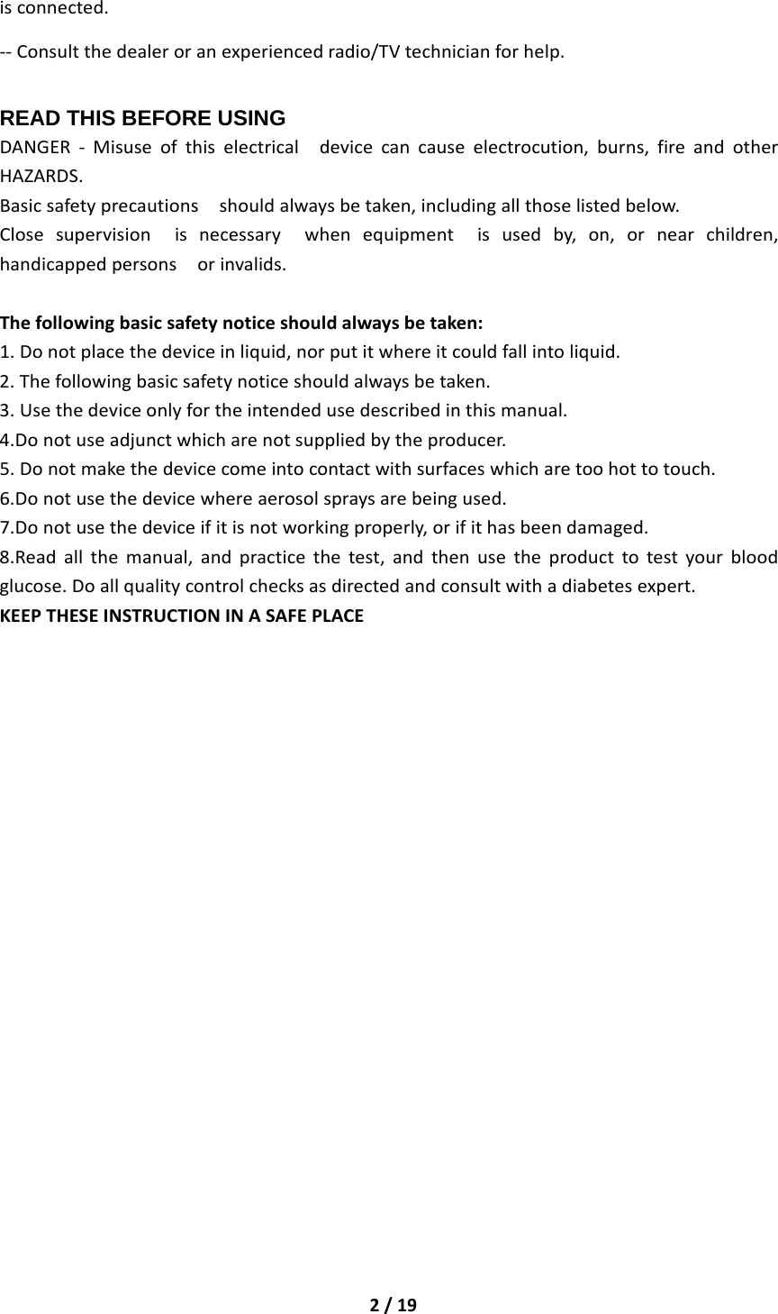 2/19isconnected.‐‐Consultthedealeroranexperiencedradio/TVtechnicianforhelp.READ THIS BEFORE USING DANGER‐Misuseofthiselectricaldevicecancauseelectrocution,burns,fireandotherHAZARDS.Basicsafetyprecautionsshouldalwaysbetaken,includingallthoselistedbelow.Closesupervisionisnecessarywhenequipmentisusedby,on,ornearchildren,handicappedpersonsorinvalids.Thefollowingbasicsafetynoticeshouldalwaysbetaken:1.Donotplacethedeviceinliquid,norputitwhereitcouldfallintoliquid.2.Thefollowingbasicsafetynoticeshouldalwaysbetaken.3.Usethedeviceonlyfortheintendedusedescribedinthismanual.4.Donotuseadjunctwhicharenotsuppliedbytheproducer.5.Donotmakethedevicecomeintocontactwithsurfaceswhicharetoohottotouch.6.Donotusethedevicewhereaerosolspraysarebeingused.7.Donotusethedeviceifitisnotworkingproperly,orifithasbeendamaged.8.Readallthemanual,andpracticethetest,andthenusetheproducttotestyourbloodglucose.Doallqualitycontrolchecksasdirectedandconsultwithadiabetesexpert.KEEPTHESEINSTRUCTIONINASAFEPLACE                     