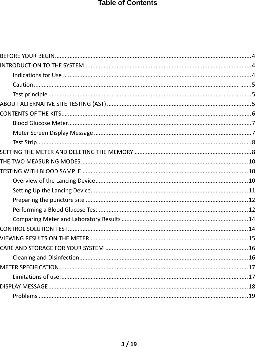 3/19         Table of Contents BEFOREYOURBEGIN.........................................................................................................................4INTRODUCTIONTOTHESYSTEM.......................................................................................................4IndicationsforUse....................................................................................................................4Caution......................................................................................................................................5Testprinciple.............................................................................................................................5ABOUTALTERNATIVESITETESTING(AST).........................................................................................5CONTENTSOFTHEKITS.....................................................................................................................6BloodGlucoseMeter.................................................................................................................7MeterScreenDisplayMessage.................................................................................................7TestStrip....................................................................................................................................8SETTINGTHEMETERANDDELETINGTHEMEMORY........................................................................8THETWOMEASURINGMODES.......................................................................................................10TESTINGWITHBLOODSAMPLE......................................................................................................10OverviewoftheLancingDevice..............................................................................................10SettingUptheLancingDevice.................................................................................................11Preparingthepuncturesite....................................................................................................12PerformingaBloodGlucoseTest ............................................................................................12ComparingMeterandLaboratoryResults..............................................................................14CONTROLSOLUTIONTEST...............................................................................................................14VIEWINGRESULTSONTHEMETER.................................................................................................15CAREANDSTORAGEFORYOURSYSTEM........................................................................................16CleaningandDisinfection........................................................................................................16METERSPECIFICATION....................................................................................................................17Limitationsofuse:...................................................................................................................17DISPLAYMESSAGE...........................................................................................................................18Problems.................................................................................................................................19