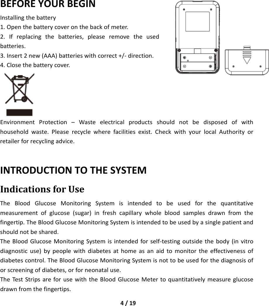 4/19BEFOREYOURBEGINInstallingthebattery1.Openthebatterycoveronthebackofmeter.2.Ifreplacingthebatteries,pleaseremovetheusedbatteries.3.Insert2new(AAA)batterieswithcorrect+/‐direction.4.Closethebatterycover.EnvironmentProtection–Wasteelectricalproductsshouldnotbedisposedofwithhouseholdwaste.Pleaserecyclewherefacilitiesexist.CheckwithyourlocalAuthorityorretailerforrecyclingadvice.INTRODUCTIONTOTHESYSTEMIndicationsforUseTheBloodGlucoseMonitoringSystemisintendedtobeusedforthequantitativemeasurementofglucose(sugar)infreshcapillarywholebloodsamplesdrawnfromthefingertip.TheBloodGlucoseMonitoringSystemisintendedtobeusedbyasinglepatientandshouldnotbeshared.TheBloodGlucoseMonitoringSystemisintendedforself‐testingoutsidethebody(invitrodiagnosticuse)bypeoplewithdiabetesathomeasanaidtomonitortheeffectivenessofdiabetescontrol.TheBloodGlucoseMonitoringSystemisnottobeusedforthediagnosisoforscreeningofdiabetes,orforneonataluse.TheTestStripsareforusewiththeBloodGlucoseMetertoquantitativelymeasureglucosedrawnfromthefingertips.