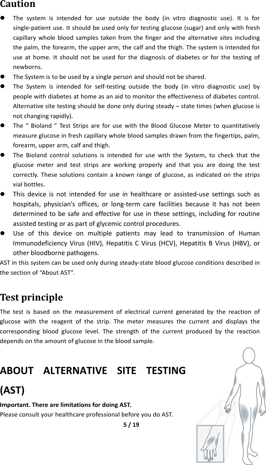 5/19Caution Thesystemisintendedforuseoutsidethebody(invitrodiagnosticuse).Itisforsingle‐patientuse.Itshouldbeusedonlyfortestingglucose(sugar)andonlywithfreshcapillarywholebloodsamplestakenfromthefingerandthealternativesitesincludingthepalm,theforearm,theupperarm,thecalfandthethigh.Thesystemisintendedforuseathome.Itshouldnotbeusedforthediagnosisofdiabetesorforthetestingofnewborns. TheSystemistobeusedbyasinglepersonandshouldnotbeshared. TheSystemisintendedforself‐testingoutsidethebody(invitrodiagnosticuse)bypeoplewithdiabetesathomeasanaidtomonitortheeffectivenessofdiabetescontrol.Alternativesitetestingshouldbedoneonlyduringsteady–statetimes(whenglucoseisnotchangingrapidly). The“Bioland”TestStripsareforusewiththeBloodGlucoseMetertoquantitativelymeasureglucoseinfreshcapillarywholebloodsamplesdrawnfromthefingertips,palm,forearm,upperarm,calfandthigh. TheBiolandcontrolsolutionsisintendedforusewiththeSystem,tocheckthattheglucosemeterandteststripsareworkingproperlyandthatyouaredoingthetestcorrectly.Thesesolutionscontainaknownrangeofglucose,asindicatedonthestripsvialbottles. Thisdeviceisnotintendedforuseinhealthcareorassisted‐usesettingssuchashospitals,physician’soffices,orlong‐termcarefacilitiesbecauseithasnotbeendeterminedtobesafeandeffectiveforuseinthesesettings,includingforroutineassistedtestingoraspartofglycemiccontrolprocedures. UseofthisdeviceonmultiplepatientsmayleadtotransmissionofHumanImmunodeficiencyVirus(HIV),HepatitisCVirus(HCV),HepatitisBVirus(HBV),orotherbloodbornepathogens.ASTinthissystemcanbeusedonlyduringsteady‐statebloodglucoseconditionsdescribedinthesectionof“AboutAST”.TestprincipleThetestisbasedonthemeasurementofelectricalcurrentgeneratedbythereactionofglucosewiththereagentofthestrip.Themetermeasuresthecurrentanddisplaysthecorrespondingbloodglucoselevel.Thestrengthofthecurrentproducedbythereactiondependsontheamountofglucoseinthebloodsample. ABOUTALTERNATIVESITETESTING(AST)Important.TherearelimitationsfordoingAST.PleaseconsultyourhealthcareprofessionalbeforeyoudoAST.