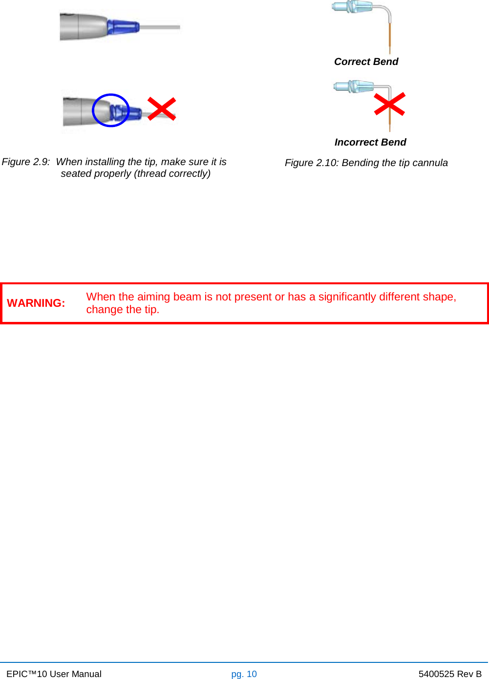 EPIC™10 User Manual pg. 10 5400525 Rev B       Correct Bend      Incorrect Bend Figure 2.9:  When installing the tip, make sure it is                      seated properly (thread correctly)     Figure 2.10: Bending the tip cannula     WARNING: When the aiming beam is not present or has a significantly different shape, change the tip.             