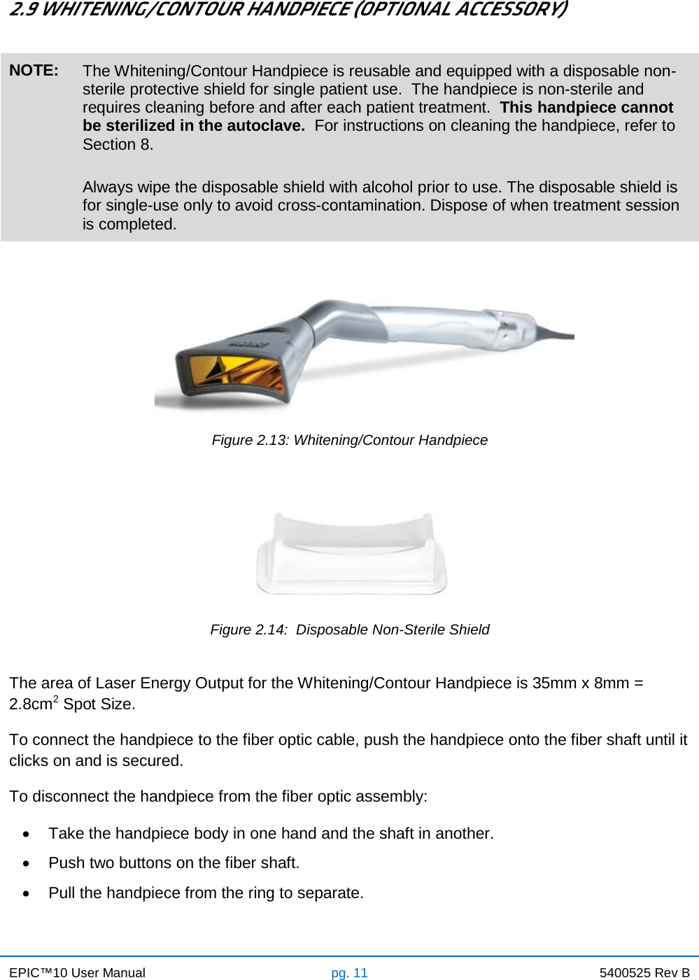 EPIC™10 User Manual pg. 11 5400525 Rev B    2.9 WHITENING/CONTOUR HANDPIECE (OPTIONAL ACCESSORY)  NOTE: The Whitening/Contour Handpiece is reusable and equipped with a disposable non-sterile protective shield for single patient use.  The handpiece is non-sterile and requires cleaning before and after each patient treatment.  This handpiece cannot be sterilized in the autoclave.  For instructions on cleaning the handpiece, refer to Section 8.  Always wipe the disposable shield with alcohol prior to use. The disposable shield is for single-use only to avoid cross-contamination. Dispose of when treatment session is completed.    Figure 2.13: Whitening/Contour Handpiece     Figure 2.14:  Disposable Non-Sterile Shield  The area of Laser Energy Output for the Whitening/Contour Handpiece is 35mm x 8mm = 2.8cm2 Spot Size. To connect the handpiece to the fiber optic cable, push the handpiece onto the fiber shaft until it clicks on and is secured. To disconnect the handpiece from the fiber optic assembly: • Take the handpiece body in one hand and the shaft in another. • Push two buttons on the fiber shaft. • Pull the handpiece from the ring to separate.    