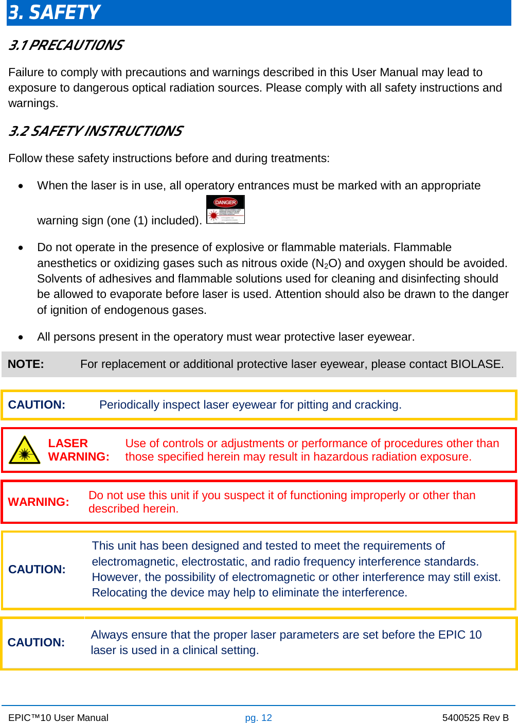 EPIC™10 User Manual pg. 12 5400525 Rev B    3. SAFETY 3.1 PRECAUTIONS Failure to comply with precautions and warnings described in this User Manual may lead to exposure to dangerous optical radiation sources. Please comply with all safety instructions and warnings. 3.2 SAFETY INSTRUCTIONS Follow these safety instructions before and during treatments: • When the laser is in use, all operatory entrances must be marked with an appropriate warning sign (one (1) included).    • Do not operate in the presence of explosive or flammable materials. Flammable anesthetics or oxidizing gases such as nitrous oxide (N2O) and oxygen should be avoided. Solvents of adhesives and flammable solutions used for cleaning and disinfecting should be allowed to evaporate before laser is used. Attention should also be drawn to the danger of ignition of endogenous gases. • All persons present in the operatory must wear protective laser eyewear. NOTE: For replacement or additional protective laser eyewear, please contact BIOLASE.  CAUTION: Periodically inspect laser eyewear for pitting and cracking.   LASER WARNING: Use of controls or adjustments or performance of procedures other than those specified herein may result in hazardous radiation exposure.  WARNING: Do not use this unit if you suspect it of functioning improperly or other than described herein.  CAUTION: This unit has been designed and tested to meet the requirements of electromagnetic, electrostatic, and radio frequency interference standards. However, the possibility of electromagnetic or other interference may still exist. Relocating the device may help to eliminate the interference.  CAUTION: Always ensure that the proper laser parameters are set before the EPIC 10 laser is used in a clinical setting.    