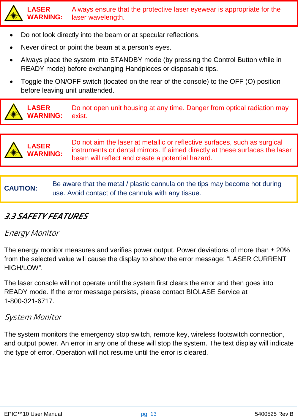 EPIC™10 User Manual pg. 13 5400525 Rev B     LASER WARNING: Always ensure that the protective laser eyewear is appropriate for the laser wavelength.  • Do not look directly into the beam or at specular reflections. • Never direct or point the beam at a person’s eyes. • Always place the system into STANDBY mode (by pressing the Control Button while in READY mode) before exchanging Handpieces or disposable tips. • Toggle the ON/OFF switch (located on the rear of the console) to the OFF (O) position before leaving unit unattended.  LASER WARNING: Do not open unit housing at any time. Danger from optical radiation may exist.   LASER WARNING: Do not aim the laser at metallic or reflective surfaces, such as surgical instruments or dental mirrors. If aimed directly at these surfaces the laser beam will reflect and create a potential hazard.  CAUTION: Be aware that the metal / plastic cannula on the tips may become hot during use. Avoid contact of the cannula with any tissue.  3.3 SAFETY FEATURES Energy Monitor The energy monitor measures and verifies power output. Power deviations of more than ± 20% from the selected value will cause the display to show the error message: “LASER CURRENT HIGH/LOW”. The laser console will not operate until the system first clears the error and then goes into READY mode. If the error message persists, please contact BIOLASE Service at                       1-800-321-6717. System Monitor The system monitors the emergency stop switch, remote key, wireless footswitch connection, and output power. An error in any one of these will stop the system. The text display will indicate the type of error. Operation will not resume until the error is cleared.     