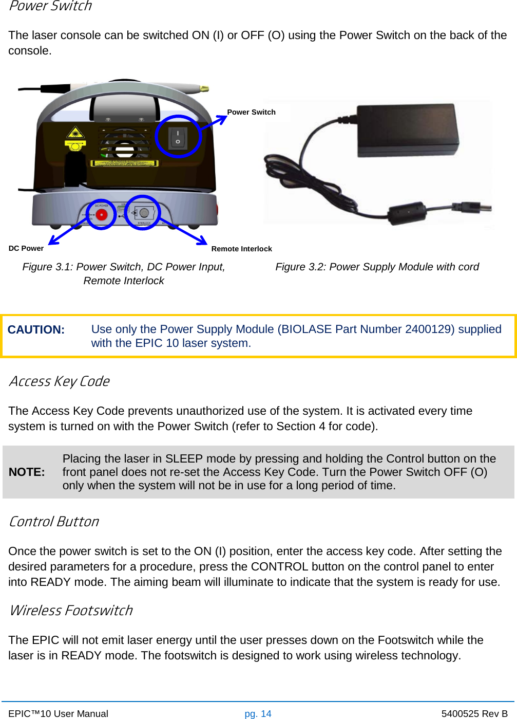 EPIC™10 User Manual pg. 14 5400525 Rev B    Power Switch The laser console can be switched ON (I) or OFF (O) using the Power Switch on the back of the console.    Figure 3.1: Power Switch, DC Power Input,  Remote Interlock Figure 3.2: Power Supply Module with cord  CAUTION: Use only the Power Supply Module (BIOLASE Part Number 2400129) supplied with the EPIC 10 laser system.  Access Key Code The Access Key Code prevents unauthorized use of the system. It is activated every time system is turned on with the Power Switch (refer to Section 4 for code). NOTE: Placing the laser in SLEEP mode by pressing and holding the Control button on the front panel does not re-set the Access Key Code. Turn the Power Switch OFF (O) only when the system will not be in use for a long period of time.  Control Button Once the power switch is set to the ON (I) position, enter the access key code. After setting the desired parameters for a procedure, press the CONTROL button on the control panel to enter into READY mode. The aiming beam will illuminate to indicate that the system is ready for use. Wireless Footswitch The EPIC will not emit laser energy until the user presses down on the Footswitch while the laser is in READY mode. The footswitch is designed to work using wireless technology.   Power Switch DC Power      Remote Interlock 