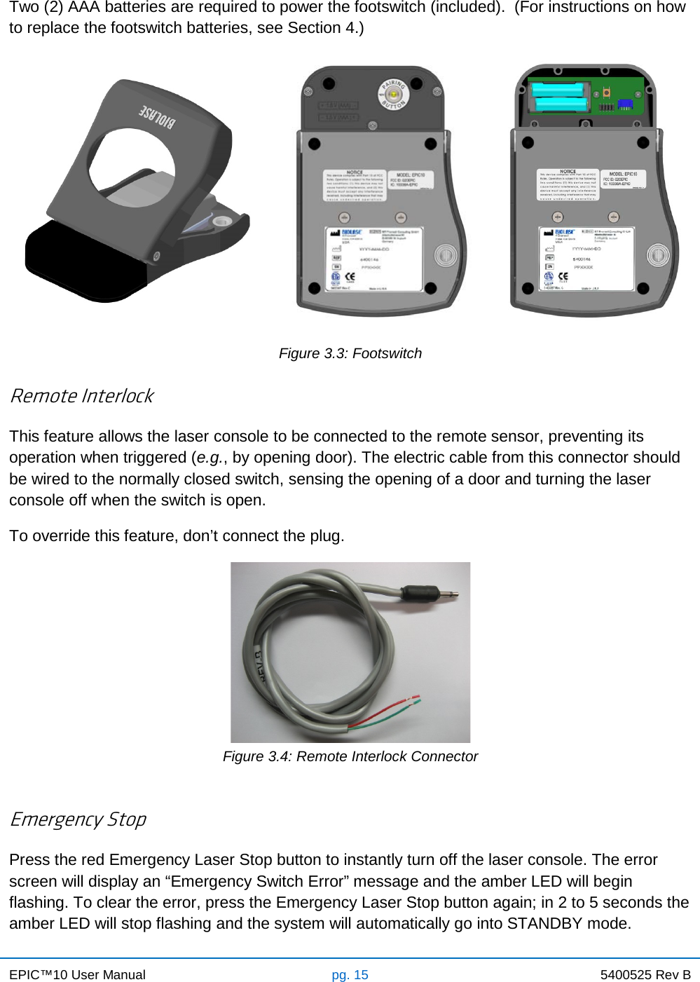 EPIC™10 User Manual pg. 15 5400525 Rev B    Two (2) AAA batteries are required to power the footswitch (included).  (For instructions on how to replace the footswitch batteries, see Section 4.)    Figure 3.3: Footswitch  Remote Interlock This feature allows the laser console to be connected to the remote sensor, preventing its operation when triggered (e.g., by opening door). The electric cable from this connector should be wired to the normally closed switch, sensing the opening of a door and turning the laser console off when the switch is open. To override this feature, don’t connect the plug.  Figure 3.4: Remote Interlock Connector  Emergency Stop Press the red Emergency Laser Stop button to instantly turn off the laser console. The error screen will display an “Emergency Switch Error” message and the amber LED will begin flashing. To clear the error, press the Emergency Laser Stop button again; in 2 to 5 seconds the amber LED will stop flashing and the system will automatically go into STANDBY mode.  