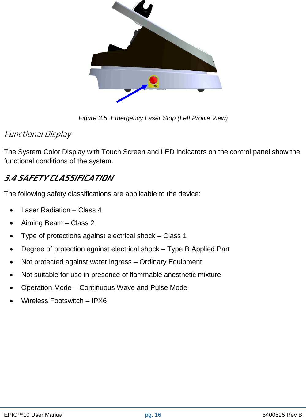 EPIC™10 User Manual pg. 16 5400525 Rev B     Figure 3.5: Emergency Laser Stop (Left Profile View)  Functional Display The System Color Display with Touch Screen and LED indicators on the control panel show the functional conditions of the system. 3.4 SAFETY CLASSIFICATION The following safety classifications are applicable to the device: • Laser Radiation – Class 4 • Aiming Beam – Class 2 • Type of protections against electrical shock – Class 1 • Degree of protection against electrical shock – Type B Applied Part • Not protected against water ingress – Ordinary Equipment • Not suitable for use in presence of flammable anesthetic mixture • Operation Mode – Continuous Wave and Pulse Mode • Wireless Footswitch – IPX6       