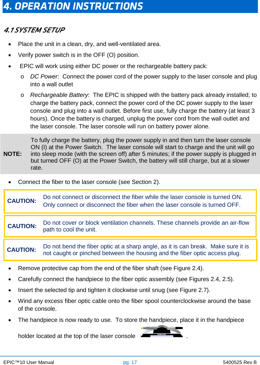 EPIC™10 User Manual pg. 17 5400525 Rev B    4. OPERATION INSTRUCTIONS  4.1 SYSTEM SETUP • Place the unit in a clean, dry, and well-ventilated area. • Verify power switch is in the OFF (O) position. •   EPIC will work using either DC power or the rechargeable battery pack: o DC Power:  Connect the power cord of the power supply to the laser console and plug into a wall outlet o Rechargeable Battery:  The EPIC is shipped with the battery pack already installed; to charge the battery pack, connect the power cord of the DC power supply to the laser console and plug into a wall outlet. Before first use, fully charge the battery (at least 3 hours). Once the battery is charged, unplug the power cord from the wall outlet and the laser console. The laser console will run on battery power alone. NOTE: To fully charge the battery, plug the power supply in and then turn the laser console ON (I) at the Power Switch.  The laser console will start to charge and the unit will go into sleep mode (with the screen off) after 5 minutes; if the power supply is plugged in but turned OFF (O) at the Power Switch, the battery will still charge, but at a slower rate.   • Connect the fiber to the laser console (see Section 2). CAUTION: Do not connect or disconnect the fiber while the laser console is turned ON. Only connect or disconnect the fiber when the laser console is turned OFF.  CAUTION: Do not cover or block ventilation channels. These channels provide an air-flow path to cool the unit.  CAUTION: Do not bend the fiber optic at a sharp angle, as it is can break.  Make sure it is not caught or pinched between the housing and the fiber optic access plug.  • Remove protective cap from the end of the fiber shaft (see Figure 2.4). • Carefully connect the handpiece to the fiber optic assembly (see Figures 2.4, 2.5). • Insert the selected tip and tighten it clockwise until snug (see Figure 2.7). • Wind any excess fiber optic cable onto the fiber spool counterclockwise around the base of the console. •  The handpiece is now ready to use.  To store the handpiece, place it in the handpiece holder located at the top of the laser console    .   