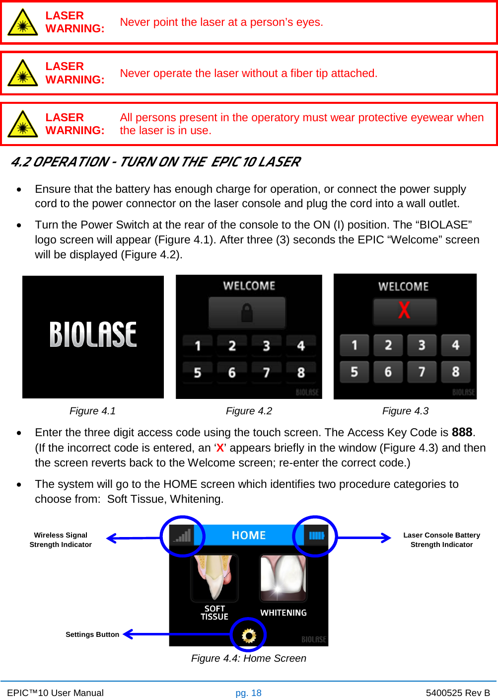 EPIC™10 User Manual pg. 18 5400525 Rev B     LASER WARNING: Never point the laser at a person’s eyes.   LASER WARNING: Never operate the laser without a fiber tip attached.   LASER WARNING: All persons present in the operatory must wear protective eyewear when the laser is in use.   4.2 OPERATION - TURN ON THE  EPIC 10 LASER • Ensure that the battery has enough charge for operation, or connect the power supply cord to the power connector on the laser console and plug the cord into a wall outlet. • Turn the Power Switch at the rear of the console to the ON (I) position. The “BIOLASE” logo screen will appear (Figure 4.1). After three (3) seconds the EPIC “Welcome” screen will be displayed (Figure 4.2).    Figure 4.1 Figure 4.2 Figure 4.3  • Enter the three digit access code using the touch screen. The Access Key Code is 888.  (If the incorrect code is entered, an ‘X’ appears briefly in the window (Figure 4.3) and then the screen reverts back to the Welcome screen; re-enter the correct code.) • The system will go to the HOME screen which identifies two procedure categories to choose from:  Soft Tissue, Whitening.    Figure 4.4: Home Screen Wireless Signal Strength Indicator Laser Console Battery Strength Indicator Settings Button 