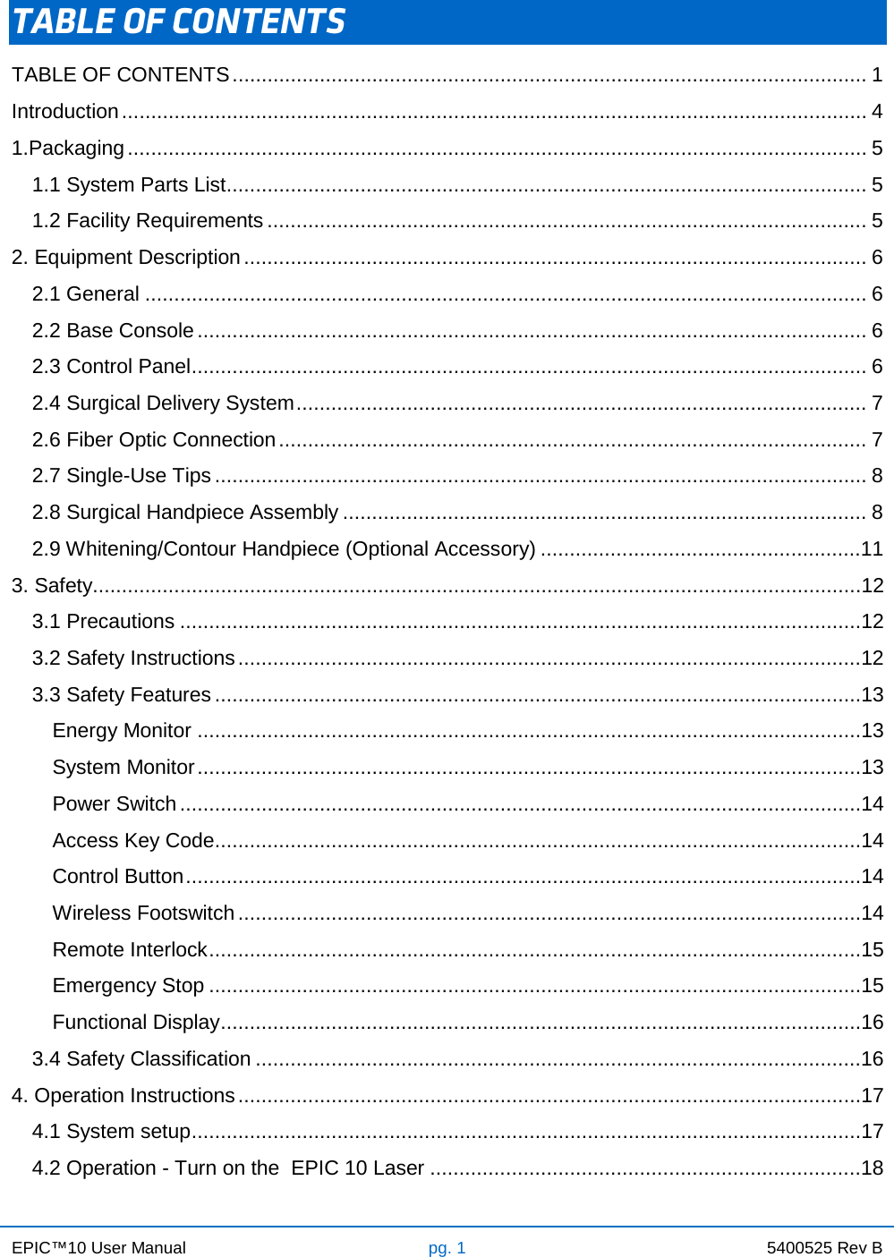 EPIC™10 User Manual pg. 1 5400525 Rev B    TABLE OF CONTENTS TABLE OF CONTENTS ............................................................................................................. 1 Introduction ................................................................................................................................ 4 1.Packaging ............................................................................................................................... 5 1.1 System Parts List .............................................................................................................. 5 1.2 Facility Requirements ....................................................................................................... 5 2. Equipment Description ........................................................................................................... 6 2.1 General ............................................................................................................................ 6 2.2 Base Console ................................................................................................................... 6 2.3 Control Panel .................................................................................................................... 6 2.4 Surgical Delivery System .................................................................................................. 7 2.6 Fiber Optic Connection ..................................................................................................... 7 2.7 Single-Use Tips ................................................................................................................ 8 2.8 Surgical Handpiece Assembly .......................................................................................... 8 2.9 Whitening/Contour Handpiece (Optional Accessory) .......................................................11 3. Safety....................................................................................................................................12 3.1 Precautions .....................................................................................................................12 3.2 Safety Instructions ...........................................................................................................12 3.3 Safety Features ...............................................................................................................13 Energy Monitor ..................................................................................................................13 System Monitor ..................................................................................................................13 Power Switch .....................................................................................................................14 Access Key Code ...............................................................................................................14 Control Button ....................................................................................................................14 Wireless Footswitch ...........................................................................................................14 Remote Interlock ................................................................................................................15 Emergency Stop ................................................................................................................15 Functional Display ..............................................................................................................16 3.4 Safety Classification ........................................................................................................16 4. Operation Instructions ...........................................................................................................17 4.1 System setup ...................................................................................................................17 4.2 Operation - Turn on the  EPIC 10 Laser ..........................................................................18 