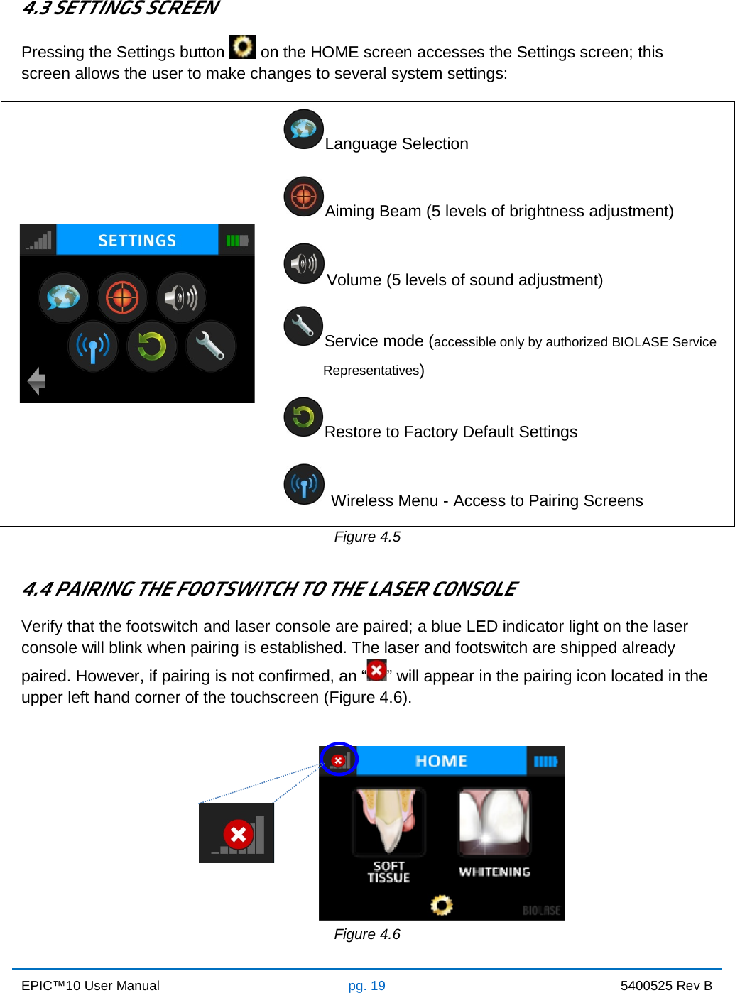 EPIC™10 User Manual pg. 19 5400525 Rev B    4.3 SETTINGS SCREEN Pressing the Settings button   on the HOME screen accesses the Settings screen; this screen allows the user to make changes to several system settings:  Language Selection  Aiming Beam (5 levels of brightness adjustment)  Volume (5 levels of sound adjustment)  Service mode (accessible only by authorized BIOLASE Service            Representatives)            Restore to Factory Default Settings   Wireless Menu - Access to Pairing Screens Figure 4.5  4.4 PAIRING THE FOOTSWITCH TO THE LASER CONSOLE Verify that the footswitch and laser console are paired; a blue LED indicator light on the laser console will blink when pairing is established. The laser and footswitch are shipped already paired. However, if pairing is not confirmed, an “” will appear in the pairing icon located in the upper left hand corner of the touchscreen (Figure 4.6).              Figure 4.6 