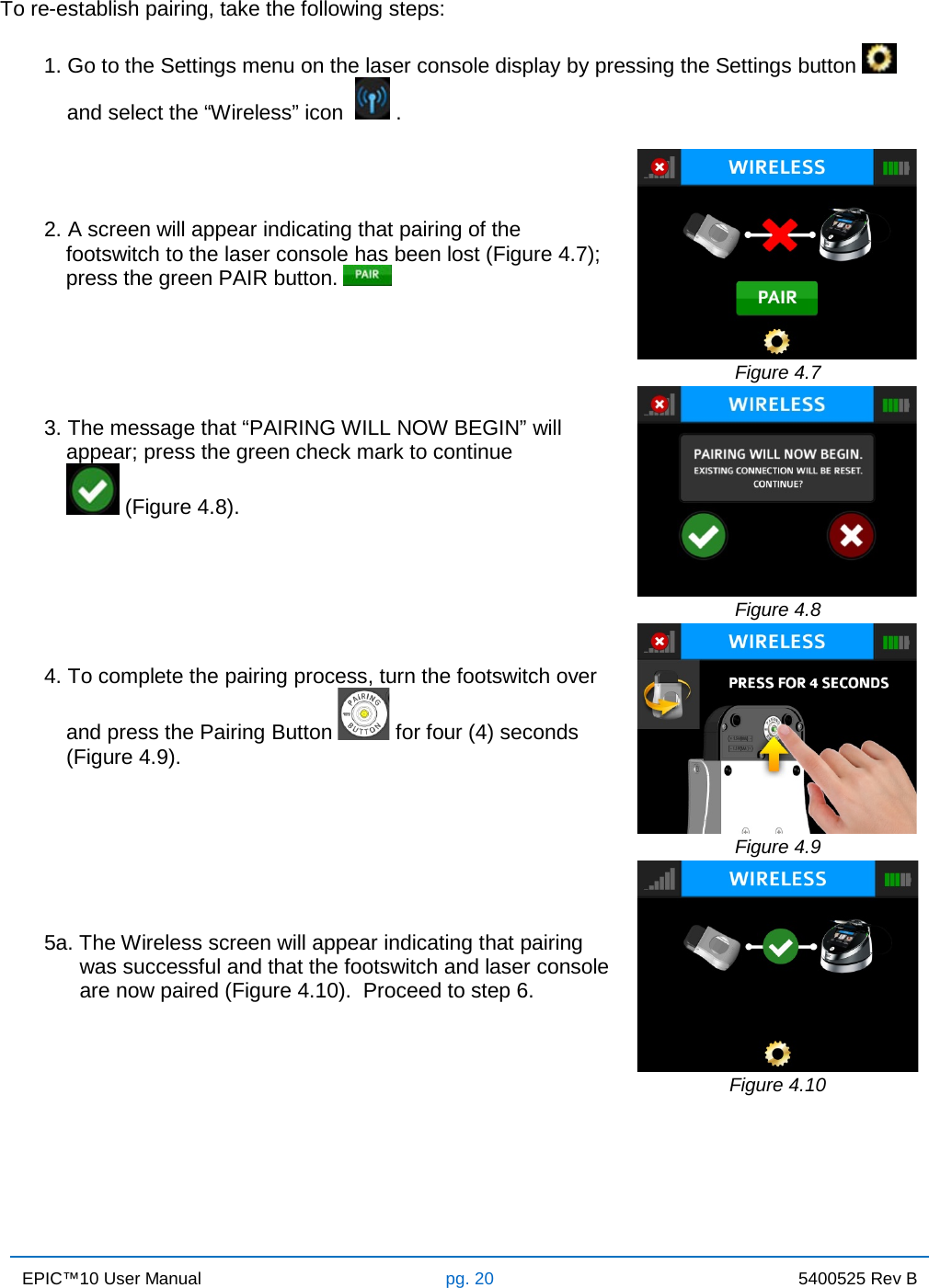 EPIC™10 User Manual pg. 20 5400525 Rev B    To re-establish pairing, take the following steps: 1. Go to the Settings menu on the laser console display by pressing the Settings button    and select the “Wireless” icon    .   2. A screen will appear indicating that pairing of the footswitch to the laser console has been lost (Figure 4.7); press the green PAIR button.    Figure 4.7 3. The message that “PAIRING WILL NOW BEGIN” will appear; press the green check mark to continue           (Figure 4.8).         Figure 4.8 4. To complete the pairing process, turn the footswitch over and press the Pairing Button   for four (4) seconds      (Figure 4.9).    Figure 4.9 5a. The Wireless screen will appear indicating that pairing       was successful and that the footswitch and laser console       are now paired (Figure 4.10).  Proceed to step 6.   Figure 4.10 