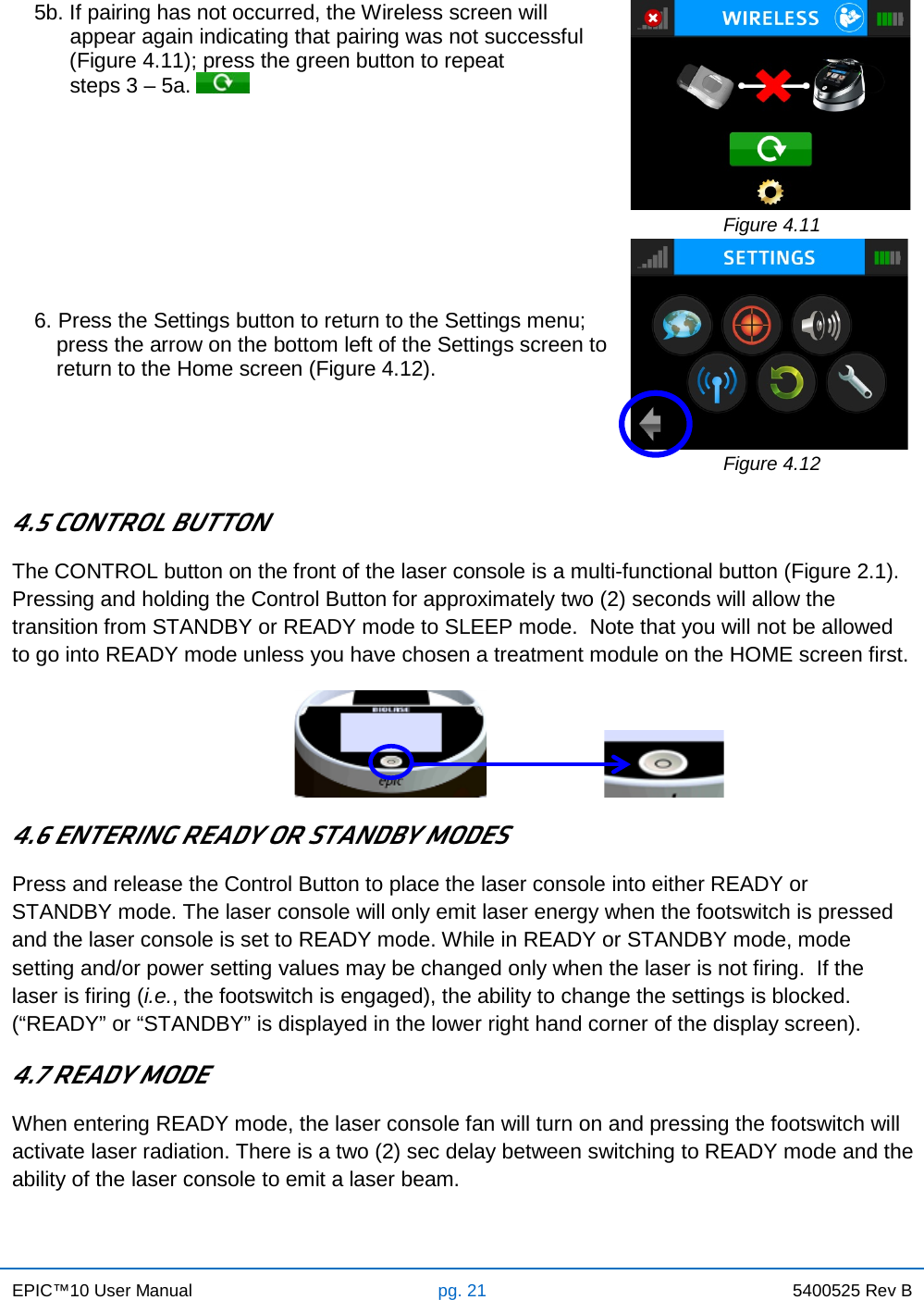 EPIC™10 User Manual pg. 21 5400525 Rev B    5b. If pairing has not occurred, the Wireless screen will        appear again indicating that pairing was not successful       (Figure 4.11); press the green button to repeat        steps 3 – 5a.     Figure 4.11 6. Press the Settings button to return to the Settings menu; press the arrow on the bottom left of the Settings screen to return to the Home screen (Figure 4.12).   Figure 4.12  4.5 CONTROL BUTTON The CONTROL button on the front of the laser console is a multi-functional button (Figure 2.1).  Pressing and holding the Control Button for approximately two (2) seconds will allow the transition from STANDBY or READY mode to SLEEP mode.  Note that you will not be allowed to go into READY mode unless you have chosen a treatment module on the HOME screen first.                                                                        4.6 ENTERING READY OR STANDBY MODES Press and release the Control Button to place the laser console into either READY or STANDBY mode. The laser console will only emit laser energy when the footswitch is pressed and the laser console is set to READY mode. While in READY or STANDBY mode, mode setting and/or power setting values may be changed only when the laser is not firing.  If the laser is firing (i.e., the footswitch is engaged), the ability to change the settings is blocked. (“READY” or “STANDBY” is displayed in the lower right hand corner of the display screen). 4.7 READY MODE When entering READY mode, the laser console fan will turn on and pressing the footswitch will activate laser radiation. There is a two (2) sec delay between switching to READY mode and the ability of the laser console to emit a laser beam.     