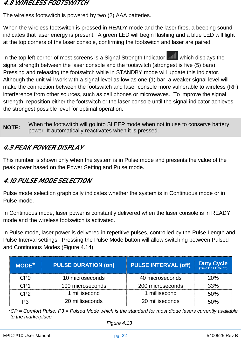 EPIC™10 User Manual pg. 22 5400525 Rev B    4.8 WIRELESS FOOTSWITCH The wireless footswitch is powered by two (2) AAA batteries.  When the wireless footswitch is pressed in READY mode and the laser fires, a beeping sound indicates that laser energy is present.  A green LED will begin flashing and a blue LED will light at the top corners of the laser console, confirming the footswitch and laser are paired.  In the top left corner of most screens is a Signal Strength Indicator   which displays the signal strength between the laser console and the footswitch (strongest is five (5) bars).  Pressing and releasing the footswitch while in STANDBY mode will update this indicator.  Although the unit will work with a signal level as low as one (1) bar, a weaker signal level will make the connection between the footswitch and laser console more vulnerable to wireless (RF) interference from other sources, such as cell phones or microwaves.  To improve the signal strength, reposition either the footswitch or the laser console until the signal indicator achieves the strongest possible level for optimal operation. NOTE: When the footswitch will go into SLEEP mode when not in use to conserve battery power. It automatically reactivates when it is pressed.  4.9 PEAK POWER DISPLAY This number is shown only when the system is in Pulse mode and presents the value of the peak power based on the Power Setting and Pulse mode. 4.10 PULSE MODE SELECTION Pulse mode selection graphically indicates whether the system is in Continuous mode or in Pulse mode. In Continuous mode, laser power is constantly delivered when the laser console is in READY mode and the wireless footswitch is activated. In Pulse mode, laser power is delivered in repetitive pulses, controlled by the Pulse Length and Pulse Interval settings.  Pressing the Pulse Mode button will allow switching between Pulsed and Continuous Modes (Figure 4.14). MODE* PULSE DURATION (on) PULSE INTERVAL (off) Duty Cycle (Time On / Time off) CP0 10 microseconds 40 microseconds 20% CP1 100 microseconds 200 microseconds 33% CP2 1 millisecond 1 millisecond 50% P3 20 milliseconds 20 milliseconds 50%     *CP = Comfort Pulse; P3 = Pulsed Mode which is the standard for most diode lasers currently available to the marketplace                Figure 4.13 