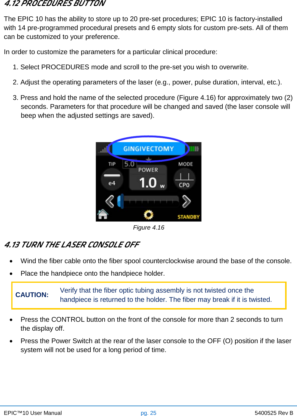 EPIC™10 User Manual pg. 25 5400525 Rev B    4.12 PROCEDURES BUTTON The EPIC 10 has the ability to store up to 20 pre-set procedures; EPIC 10 is factory-installed with 14 pre-programmed procedural presets and 6 empty slots for custom pre-sets. All of them can be customized to your preference. In order to customize the parameters for a particular clinical procedure: 1. Select PROCEDURES mode and scroll to the pre-set you wish to overwrite. 2. Adjust the operating parameters of the laser (e.g., power, pulse duration, interval, etc.). 3. Press and hold the name of the selected procedure (Figure 4.16) for approximately two (2) seconds. Parameters for that procedure will be changed and saved (the laser console will beep when the adjusted settings are saved).   Figure 4.16  4.13 TURN THE LASER CONSOLE OFF • Wind the fiber cable onto the fiber spool counterclockwise around the base of the console. • Place the handpiece onto the handpiece holder. CAUTION: Verify that the fiber optic tubing assembly is not twisted once the handpiece is returned to the holder. The fiber may break if it is twisted.  • Press the CONTROL button on the front of the console for more than 2 seconds to turn the display off. • Press the Power Switch at the rear of the laser console to the OFF (O) position if the laser system will not be used for a long period of time.    