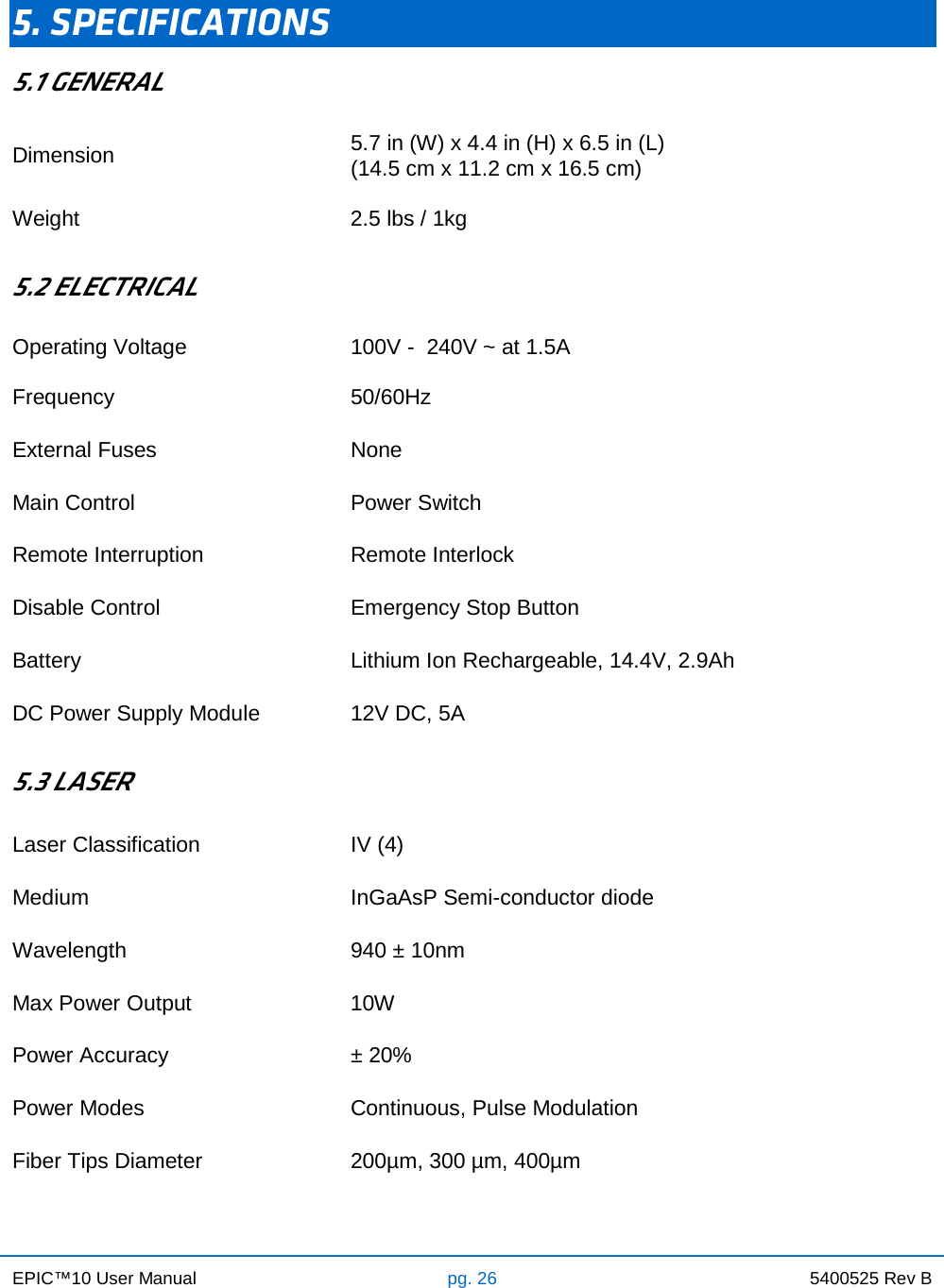 EPIC™10 User Manual pg. 26 5400525 Rev B     5. SPECIFICATIONS 5.1 GENERAL Dimension 5.7 in (W) x 4.4 in (H) x 6.5 in (L) (14.5 cm x 11.2 cm x 16.5 cm) Weight 2.5 lbs / 1kg  5.2 ELECTRICAL Operating Voltage 100V -  240V ~ at 1.5A Frequency 50/60Hz External Fuses None Main Control Power Switch Remote Interruption Remote Interlock Disable Control Emergency Stop Button Battery Lithium Ion Rechargeable, 14.4V, 2.9Ah DC Power Supply Module 12V DC, 5A  5.3 LASER Laser Classification IV (4) Medium InGaAsP Semi-conductor diode Wavelength 940 ± 10nm Max Power Output 10W Power Accuracy ± 20% Power Modes Continuous, Pulse Modulation Fiber Tips Diameter 200µm, 300 µm, 400µm 