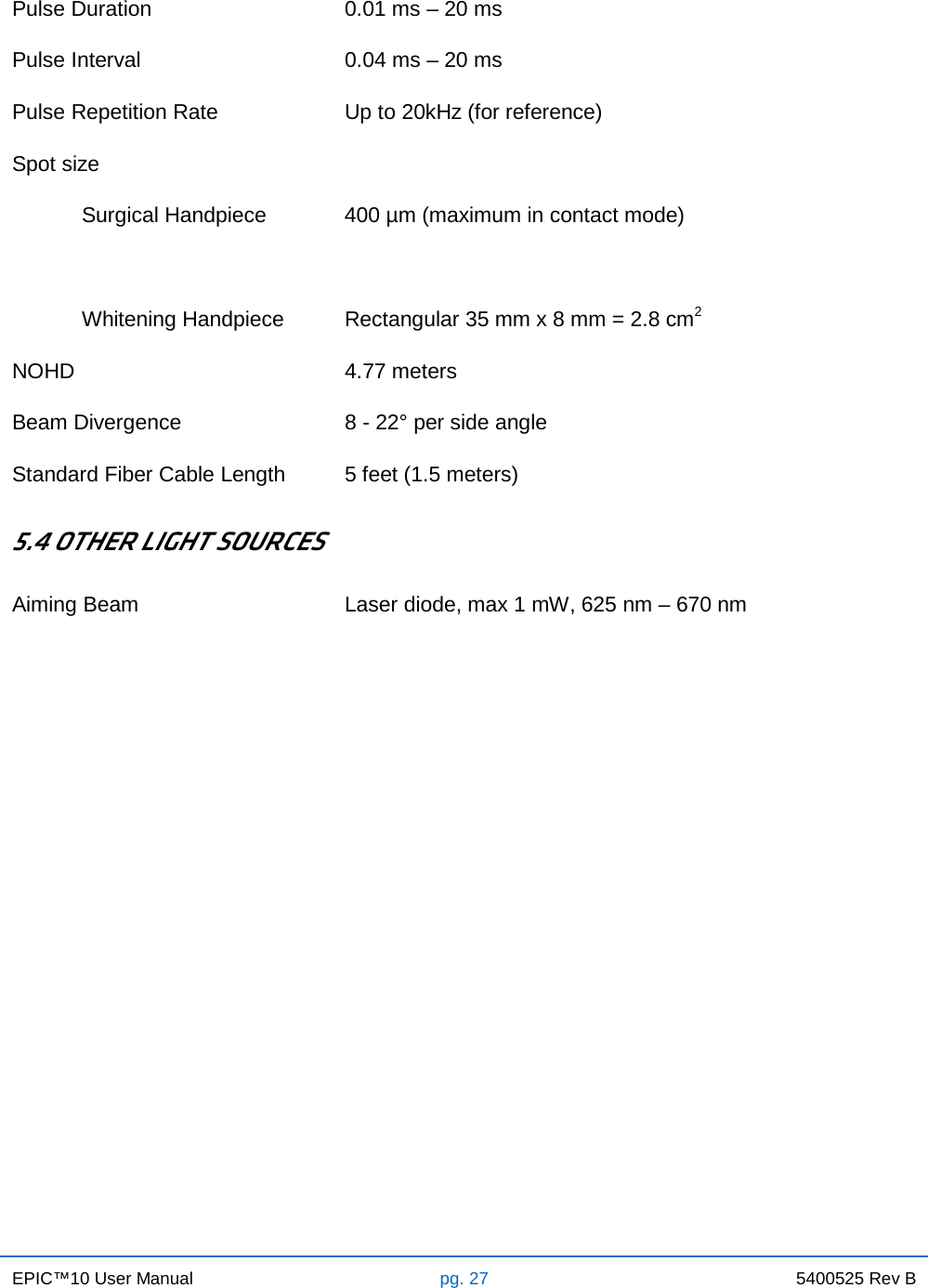 EPIC™10 User Manual pg. 27 5400525 Rev B    Pulse Duration 0.01 ms – 20 ms Pulse Interval 0.04 ms – 20 ms Pulse Repetition Rate Up to 20kHz (for reference) Spot size  Surgical Handpiece 400 µm (maximum in contact mode)   Whitening Handpiece Rectangular 35 mm x 8 mm = 2.8 cm2 NOHD 4.77 meters Beam Divergence 8 - 22° per side angle  Standard Fiber Cable Length 5 feet (1.5 meters)  5.4 OTHER LIGHT SOURCES Aiming Beam Laser diode, max 1 mW, 625 nm – 670 nm                        