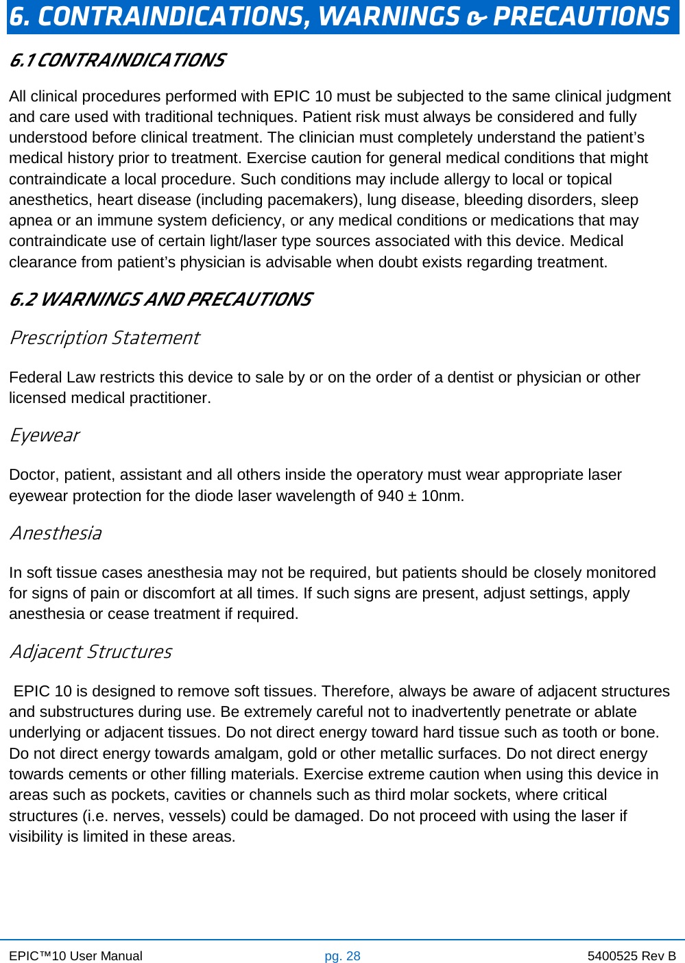 EPIC™10 User Manual pg. 28 5400525 Rev B    6. CONTRAINDICATIONS, WARNINGS &amp; PRECAUTIONS 6.1 CONTRAINDICATIONS All clinical procedures performed with EPIC 10 must be subjected to the same clinical judgment and care used with traditional techniques. Patient risk must always be considered and fully understood before clinical treatment. The clinician must completely understand the patient’s medical history prior to treatment. Exercise caution for general medical conditions that might contraindicate a local procedure. Such conditions may include allergy to local or topical anesthetics, heart disease (including pacemakers), lung disease, bleeding disorders, sleep apnea or an immune system deficiency, or any medical conditions or medications that may contraindicate use of certain light/laser type sources associated with this device. Medical clearance from patient’s physician is advisable when doubt exists regarding treatment. 6.2 WARNINGS AND PRECAUTIONS Prescription Statement Federal Law restricts this device to sale by or on the order of a dentist or physician or other licensed medical practitioner. Eyewear Doctor, patient, assistant and all others inside the operatory must wear appropriate laser eyewear protection for the diode laser wavelength of 940 ± 10nm. Anesthesia In soft tissue cases anesthesia may not be required, but patients should be closely monitored for signs of pain or discomfort at all times. If such signs are present, adjust settings, apply anesthesia or cease treatment if required. Adjacent Structures  EPIC 10 is designed to remove soft tissues. Therefore, always be aware of adjacent structures and substructures during use. Be extremely careful not to inadvertently penetrate or ablate underlying or adjacent tissues. Do not direct energy toward hard tissue such as tooth or bone. Do not direct energy towards amalgam, gold or other metallic surfaces. Do not direct energy towards cements or other filling materials. Exercise extreme caution when using this device in areas such as pockets, cavities or channels such as third molar sockets, where critical structures (i.e. nerves, vessels) could be damaged. Do not proceed with using the laser if visibility is limited in these areas.    