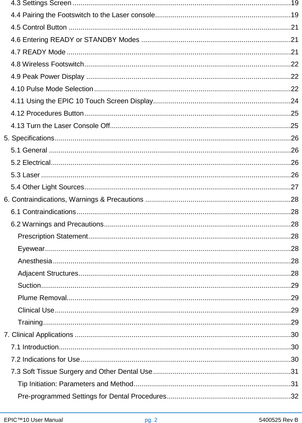 EPIC™10 User Manual pg. 2 5400525 Rev B    4.3 Settings Screen ...............................................................................................................19 4.4 Pairing the Footswitch to the Laser console .....................................................................19 4.5 Control Button .................................................................................................................21 4.6 Entering READY or STANDBY Modes ............................................................................21 4.7 READY Mode ..................................................................................................................21 4.8 Wireless Footswitch .........................................................................................................22 4.9 Peak Power Display ........................................................................................................22 4.10 Pulse Mode Selection ....................................................................................................22 4.11 Using the EPIC 10 Touch Screen Display ......................................................................24 4.12 Procedures Button .........................................................................................................25 4.13 Turn the Laser Console Off............................................................................................25 5. Specifications ........................................................................................................................26 5.1 General ...........................................................................................................................26 5.2 Electrical ..........................................................................................................................26 5.3 Laser ...............................................................................................................................26 5.4 Other Light Sources .........................................................................................................27 6. Contraindications, Warnings &amp; Precautions ..........................................................................28 6.1 Contraindications .............................................................................................................28 6.2 Warnings and Precautions ...............................................................................................28 Prescription Statement .......................................................................................................28 Eyewear .............................................................................................................................28 Anesthesia .........................................................................................................................28 Adjacent Structures ............................................................................................................28 Suction ...............................................................................................................................29 Plume Removal..................................................................................................................29 Clinical Use ........................................................................................................................29 Training ..............................................................................................................................29 7. Clinical Applications ..............................................................................................................30 7.1 Introduction ......................................................................................................................30 7.2 Indications for Use ...........................................................................................................30 7.3 Soft Tissue Surgery and Other Dental Use ......................................................................31 Tip Initiation: Parameters and Method ................................................................................31 Pre-programmed Settings for Dental Procedures ...............................................................32 