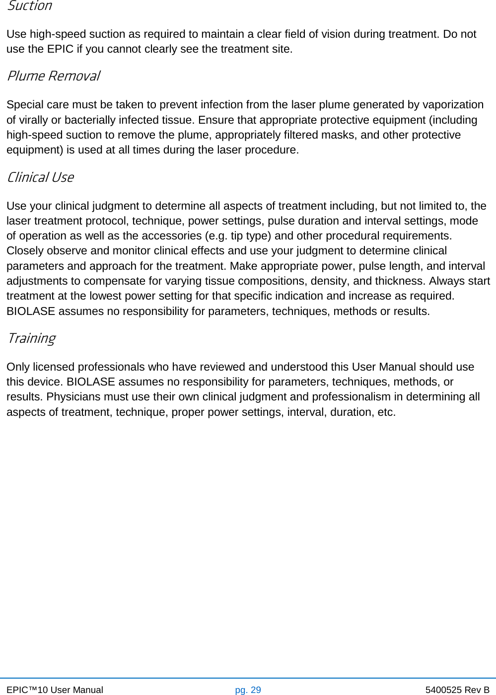 EPIC™10 User Manual pg. 29 5400525 Rev B    Suction Use high-speed suction as required to maintain a clear field of vision during treatment. Do not use the EPIC if you cannot clearly see the treatment site. Plume Removal Special care must be taken to prevent infection from the laser plume generated by vaporization of virally or bacterially infected tissue. Ensure that appropriate protective equipment (including high-speed suction to remove the plume, appropriately filtered masks, and other protective equipment) is used at all times during the laser procedure. Clinical Use Use your clinical judgment to determine all aspects of treatment including, but not limited to, the laser treatment protocol, technique, power settings, pulse duration and interval settings, mode of operation as well as the accessories (e.g. tip type) and other procedural requirements. Closely observe and monitor clinical effects and use your judgment to determine clinical parameters and approach for the treatment. Make appropriate power, pulse length, and interval adjustments to compensate for varying tissue compositions, density, and thickness. Always start treatment at the lowest power setting for that specific indication and increase as required. BIOLASE assumes no responsibility for parameters, techniques, methods or results. Training Only licensed professionals who have reviewed and understood this User Manual should use this device. BIOLASE assumes no responsibility for parameters, techniques, methods, or results. Physicians must use their own clinical judgment and professionalism in determining all aspects of treatment, technique, proper power settings, interval, duration, etc.            