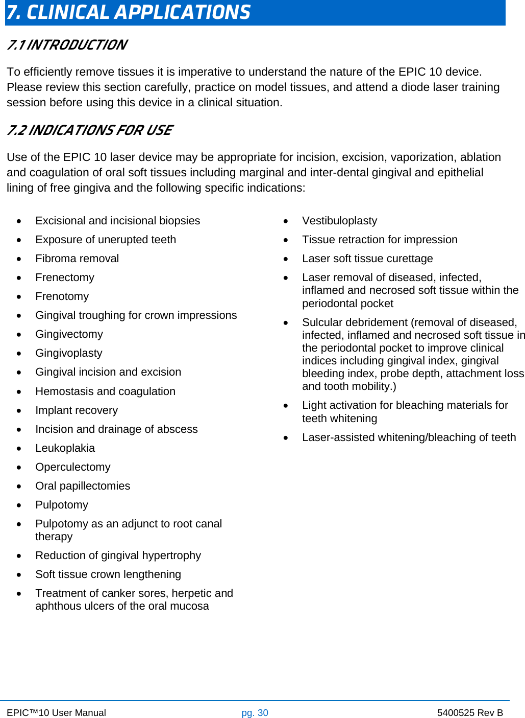 EPIC™10 User Manual pg. 30 5400525 Rev B    7. CLINICAL APPLICATIONS 7.1 INTRODUCTION To efficiently remove tissues it is imperative to understand the nature of the EPIC 10 device. Please review this section carefully, practice on model tissues, and attend a diode laser training session before using this device in a clinical situation. 7.2 INDICATIONS FOR USE Use of the EPIC 10 laser device may be appropriate for incision, excision, vaporization, ablation and coagulation of oral soft tissues including marginal and inter-dental gingival and epithelial lining of free gingiva and the following specific indications: • Excisional and incisional biopsies • Exposure of unerupted teeth • Fibroma removal • Frenectomy • Frenotomy • Gingival troughing for crown impressions • Gingivectomy • Gingivoplasty • Gingival incision and excision • Hemostasis and coagulation • Implant recovery • Incision and drainage of abscess • Leukoplakia •  Operculectomy • Oral papillectomies • Pulpotomy • Pulpotomy as an adjunct to root canal    therapy • Reduction of gingival hypertrophy • Soft tissue crown lengthening • Treatment of canker sores, herpetic and aphthous ulcers of the oral mucosa  • Vestibuloplasty • Tissue retraction for impression • Laser soft tissue curettage • Laser removal of diseased, infected,    inflamed and necrosed soft tissue within the periodontal pocket • Sulcular debridement (removal of diseased, infected, inflamed and necrosed soft tissue in the periodontal pocket to improve clinical indices including gingival index, gingival bleeding index, probe depth, attachment loss and tooth mobility.) • Light activation for bleaching materials for teeth whitening • Laser-assisted whitening/bleaching of teeth     