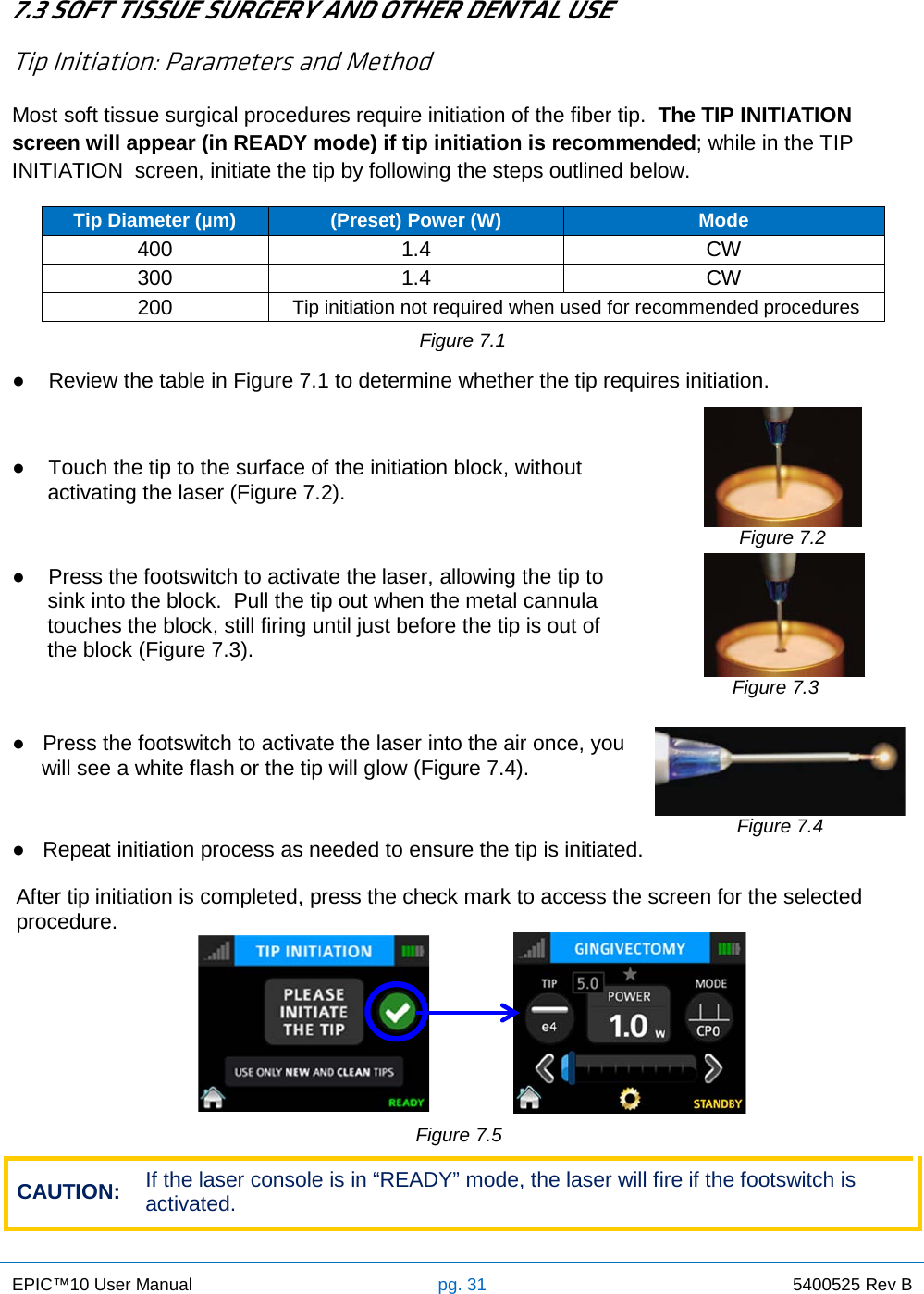 EPIC™10 User Manual pg. 31 5400525 Rev B    7.3 SOFT TISSUE SURGERY AND OTHER DENTAL USE Tip Initiation: Parameters and Method Most soft tissue surgical procedures require initiation of the fiber tip.  The TIP INITIATION screen will appear (in READY mode) if tip initiation is recommended; while in the TIP INITIATION  screen, initiate the tip by following the steps outlined below.  Tip Diameter (µm) (Preset) Power (W) Mode 400 1.4 CW 300 1.4 CW 200 Tip initiation not required when used for recommended procedures Figure 7.1  ●    Review the table in Figure 7.1 to determine whether the tip requires initiation.                            ●    Touch the tip to the surface of the initiation block, without       activating the laser (Figure 7.2).    Figure 7.2 ●    Press the footswitch to activate the laser, allowing the tip to       sink into the block.  Pull the tip out when the metal cannula       touches the block, still firing until just before the tip is out of       the block (Figure 7.3).        Figure 7.3 ●   Press the footswitch to activate the laser into the air once, you      will see a white flash or the tip will glow (Figure 7.4).  Figure 7.4 ●   Repeat initiation process as needed to ensure the tip is initiated. After tip initiation is completed, press the check mark to access the screen for the selected procedure.                                                            Figure 7.5  CAUTION: If the laser console is in “READY” mode, the laser will fire if the footswitch is activated. 