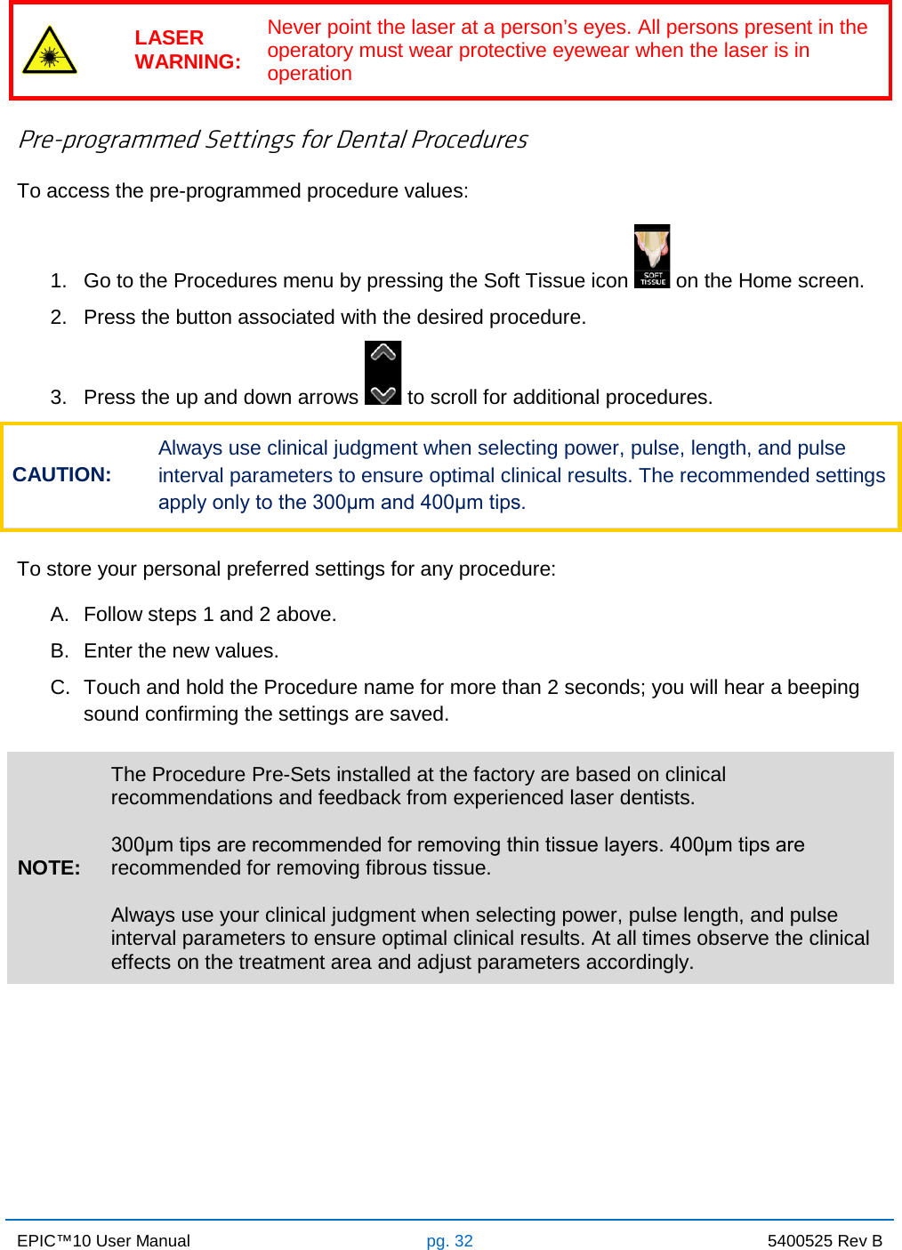 EPIC™10 User Manual pg. 32 5400525 Rev B     LASER WARNING: Never point the laser at a person’s eyes. All persons present in the operatory must wear protective eyewear when the laser is in operation  Pre-programmed Settings for Dental Procedures To access the pre-programmed procedure values: 1. Go to the Procedures menu by pressing the Soft Tissue icon   on the Home screen. 2. Press the button associated with the desired procedure. 3. Press the up and down arrows   to scroll for additional procedures. CAUTION: Always use clinical judgment when selecting power, pulse, length, and pulse interval parameters to ensure optimal clinical results. The recommended settings apply only to the 300μm and 400μm tips.  To store your personal preferred settings for any procedure: A. Follow steps 1 and 2 above. B. Enter the new values. C. Touch and hold the Procedure name for more than 2 seconds; you will hear a beeping sound confirming the settings are saved.  NOTE: The Procedure Pre-Sets installed at the factory are based on clinical recommendations and feedback from experienced laser dentists.  300μm tips are recommended for removing thin tissue layers. 400μm tips are recommended for removing fibrous tissue.  Always use your clinical judgment when selecting power, pulse length, and pulse interval parameters to ensure optimal clinical results. At all times observe the clinical effects on the treatment area and adjust parameters accordingly.       