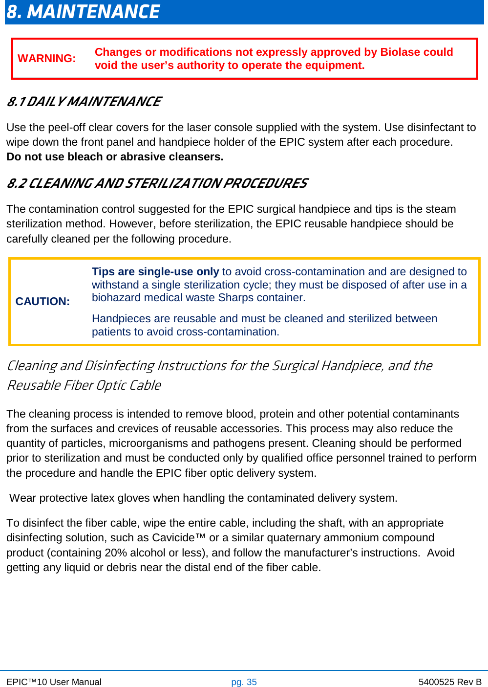 EPIC™10 User Manual pg. 35 5400525 Rev B    8. MAINTENANCE  8.1 DAILY MAINTENANCE Use the peel-off clear covers for the laser console supplied with the system. Use disinfectant to wipe down the front panel and handpiece holder of the EPIC system after each procedure.     Do not use bleach or abrasive cleansers. 8.2 CLEANING AND STERILIZATION PROCEDURES The contamination control suggested for the EPIC surgical handpiece and tips is the steam sterilization method. However, before sterilization, the EPIC reusable handpiece should be carefully cleaned per the following procedure. CAUTION: Tips are single-use only to avoid cross-contamination and are designed to withstand a single sterilization cycle; they must be disposed of after use in a biohazard medical waste Sharps container.  Handpieces are reusable and must be cleaned and sterilized between patients to avoid cross-contamination.  Cleaning and Disinfecting Instructions for the Surgical Handpiece, and the Reusable Fiber Optic Cable The cleaning process is intended to remove blood, protein and other potential contaminants from the surfaces and crevices of reusable accessories. This process may also reduce the quantity of particles, microorganisms and pathogens present. Cleaning should be performed prior to sterilization and must be conducted only by qualified office personnel trained to perform the procedure and handle the EPIC fiber optic delivery system.  Wear protective latex gloves when handling the contaminated delivery system. To disinfect the fiber cable, wipe the entire cable, including the shaft, with an appropriate disinfecting solution, such as Cavicide™ or a similar quaternary ammonium compound product (containing 20% alcohol or less), and follow the manufacturer’s instructions.  Avoid getting any liquid or debris near the distal end of the fiber cable.     WARNING: Changes or modifications not expressly approved by Biolase could void the user’s authority to operate the equipment. 