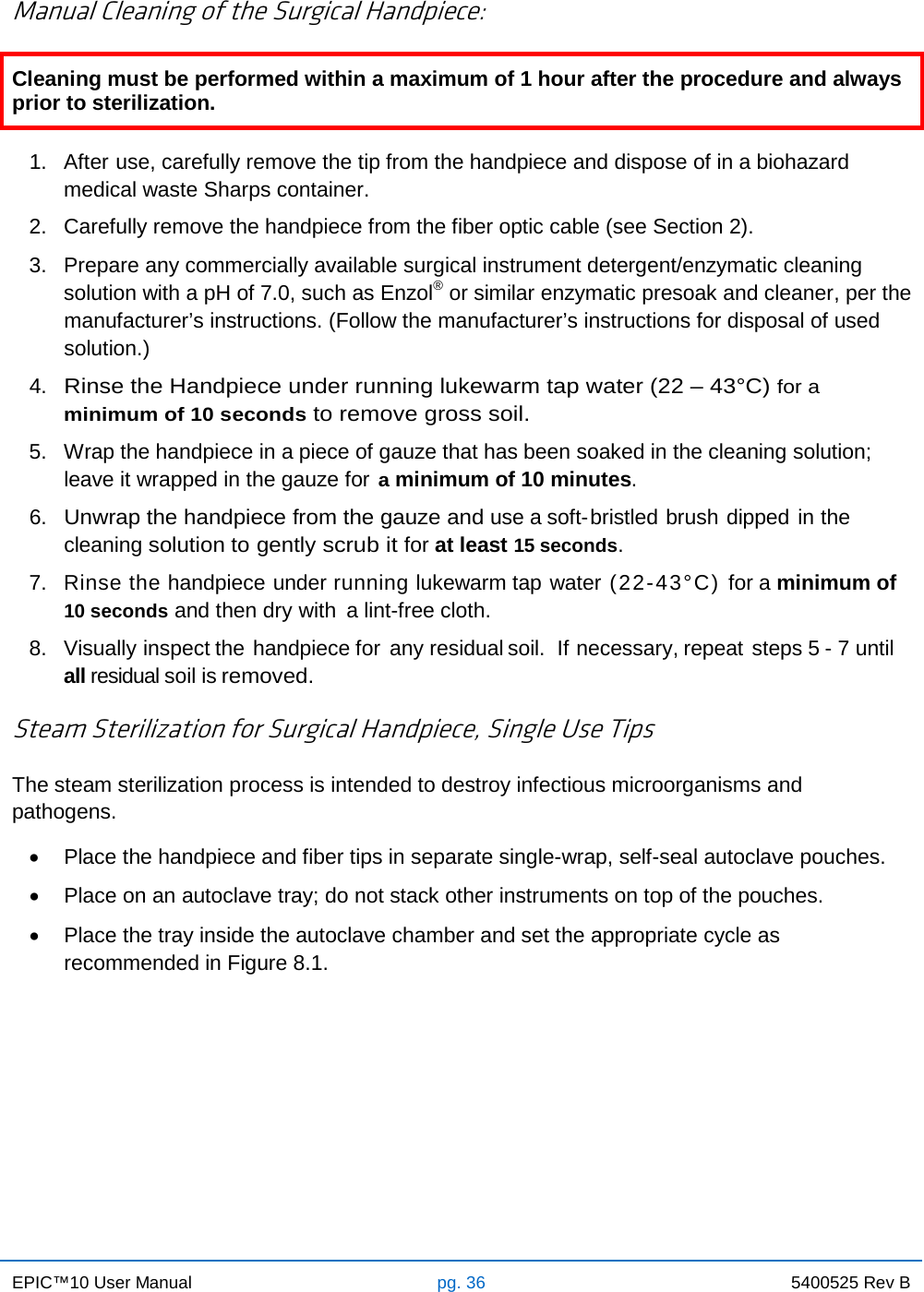 EPIC™10 User Manual pg. 36 5400525 Rev B    Manual Cleaning of the Surgical Handpiece: Cleaning must be performed within a maximum of 1 hour after the procedure and always prior to sterilization.  1. After use, carefully remove the tip from the handpiece and dispose of in a biohazard medical waste Sharps container. 2. Carefully remove the handpiece from the fiber optic cable (see Section 2). 3. Prepare any commercially available surgical instrument detergent/enzymatic cleaning solution with a pH of 7.0, such as Enzol® or similar enzymatic presoak and cleaner, per the manufacturer’s instructions. (Follow the manufacturer’s instructions for disposal of used solution.) 4. Rinse the Handpiece under running lukewarm tap water (22 – 43°C) for a minimum of 10 seconds to remove gross soil. 5. Wrap the handpiece in a piece of gauze that has been soaked in the cleaning solution; leave it wrapped in the gauze for a minimum of 10 minutes. 6. Unwrap the handpiece from the gauze and use a soft-bristled brush dipped in the cleaning solution to gently scrub it for at least 15 seconds. 7. Rinse the handpiece under running lukewarm tap water (22-43°C) for a minimum of 10 seconds and then dry with a lint-free cloth. 8. Visually inspect the handpiece for any residual soil.  If necessary, repeat steps 5 - 7 until all residual soil is removed.  Steam Sterilization for Surgical Handpiece, Single Use Tips  The steam sterilization process is intended to destroy infectious microorganisms and pathogens. • Place the handpiece and fiber tips in separate single-wrap, self-seal autoclave pouches. • Place on an autoclave tray; do not stack other instruments on top of the pouches. • Place the tray inside the autoclave chamber and set the appropriate cycle as recommended in Figure 8.1.    