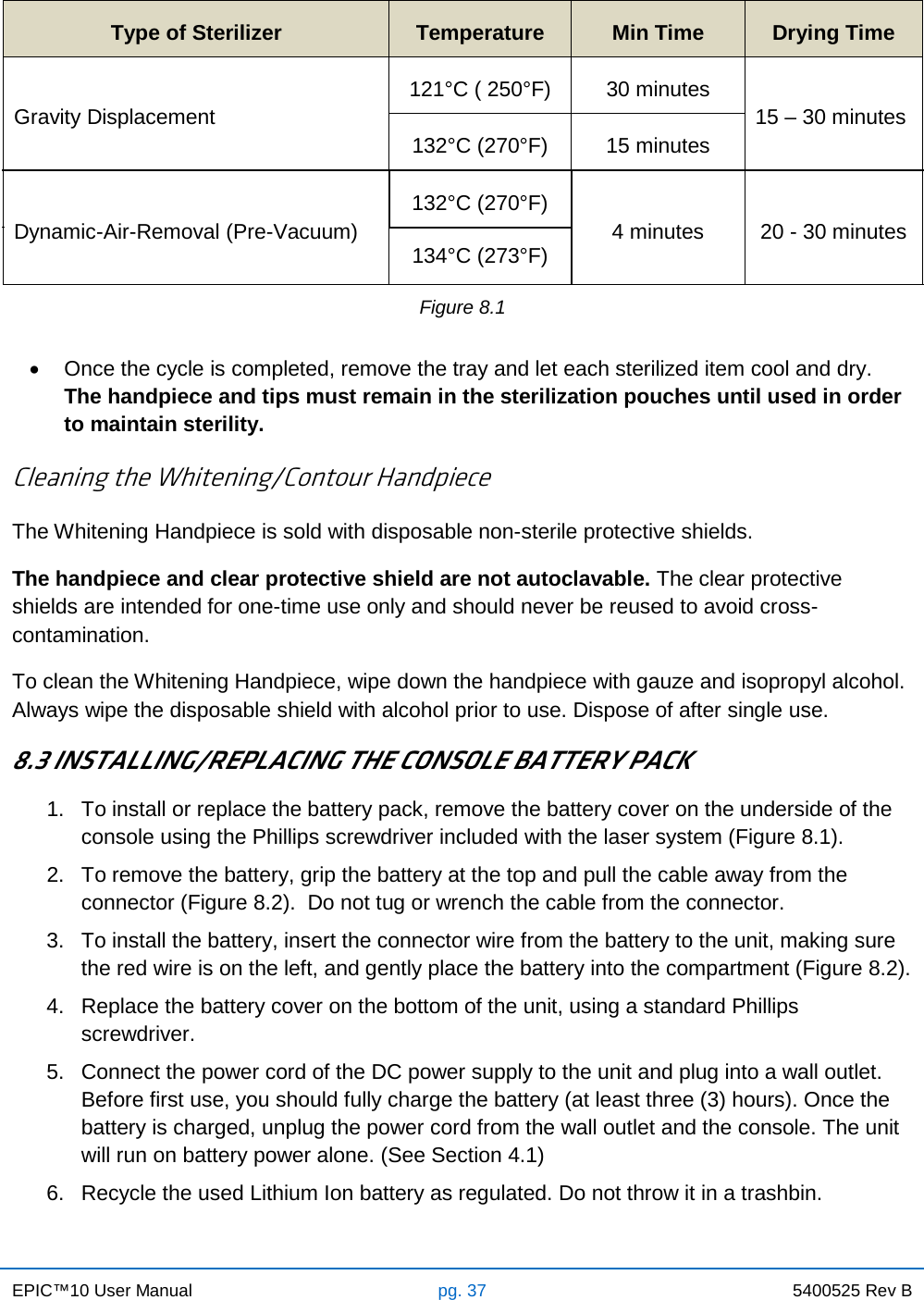 EPIC™10 User Manual pg. 37 5400525 Rev B    Type of Sterilizer Temperature Min Time Drying Time Gravity Displacement 121°C ( 250°F) 30 minutes 15 – 30 minutes 132°C (270°F) 15 minutes Dynamic-Air-Removal (Pre-Vacuum) 132°C (270°F) 4 minutes 20 - 30 minutes 134°C (273°F) Figure 8.1  • Once the cycle is completed, remove the tray and let each sterilized item cool and dry.  The handpiece and tips must remain in the sterilization pouches until used in order to maintain sterility.  Cleaning the Whitening/Contour Handpiece The Whitening Handpiece is sold with disposable non-sterile protective shields. The handpiece and clear protective shield are not autoclavable. The clear protective shields are intended for one-time use only and should never be reused to avoid cross-contamination. To clean the Whitening Handpiece, wipe down the handpiece with gauze and isopropyl alcohol.  Always wipe the disposable shield with alcohol prior to use. Dispose of after single use.  8.3 INSTALLING/REPLACING THE CONSOLE BATTERY PACK 1. To install or replace the battery pack, remove the battery cover on the underside of the console using the Phillips screwdriver included with the laser system (Figure 8.1). 2. To remove the battery, grip the battery at the top and pull the cable away from the connector (Figure 8.2).  Do not tug or wrench the cable from the connector. 3. To install the battery, insert the connector wire from the battery to the unit, making sure the red wire is on the left, and gently place the battery into the compartment (Figure 8.2). 4. Replace the battery cover on the bottom of the unit, using a standard Phillips screwdriver. 5.  Connect the power cord of the DC power supply to the unit and plug into a wall outlet. Before first use, you should fully charge the battery (at least three (3) hours). Once the battery is charged, unplug the power cord from the wall outlet and the console. The unit will run on battery power alone. (See Section 4.1) 6. Recycle the used Lithium Ion battery as regulated. Do not throw it in a trashbin. 